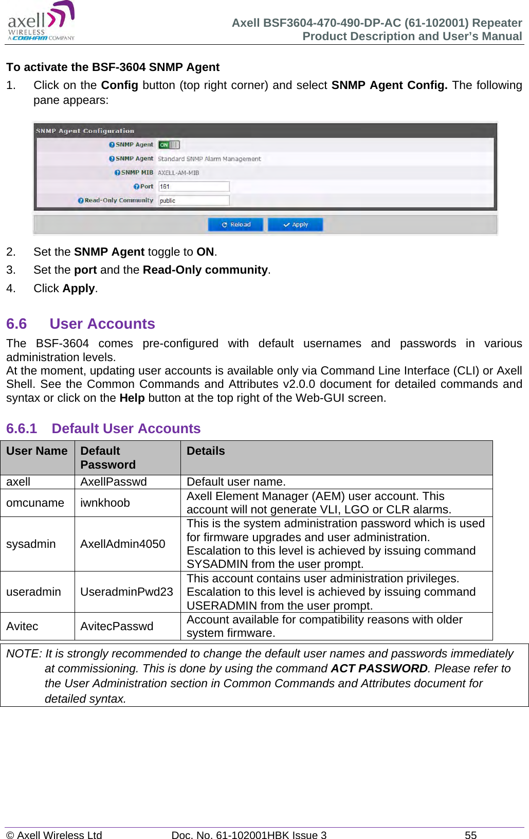 Axell BSF3604-470-490-DP-AC (61-102001) Repeater Product Description and User’s Manual © Axell Wireless Ltd  Doc. No. 61-102001HBK Issue 3  55   To activate the BSF-3604 SNMP Agent 1.  Click on the Config button (top right corner) and select SNMP Agent Config. The following pane appears:  2. Set the SNMP Agent toggle to ON. 3. Set the port and the Read-Only community. 4. Click Apply.  6.6 User Accounts The BSF-3604 comes pre-configured with default usernames and passwords in various administration levels. At the moment, updating user accounts is available only via Command Line Interface (CLI) or Axell Shell. See the Common Commands and Attributes v2.0.0 document for detailed commands and syntax or click on the Help button at the top right of the Web-GUI screen.  6.6.1  Default User Accounts User Name  Default Password  Details axell  AxellPasswd  Default user name. omcuname iwnkhoob  Axell Element Manager (AEM) user account. This account will not generate VLI, LGO or CLR alarms. sysadmin AxellAdmin4050 This is the system administration password which is used for firmware upgrades and user administration. Escalation to this level is achieved by issuing command SYSADMIN from the user prompt. useradmin UseradminPwd23 This account contains user administration privileges. Escalation to this level is achieved by issuing command USERADMIN from the user prompt. Avitec AvitecPasswd Account available for compatibility reasons with older system firmware. NOTE: It is strongly recommended to change the default user names and passwords immediately at commissioning. This is done by using the command ACT PASSWORD. Please refer to the User Administration section in Common Commands and Attributes document for detailed syntax.        