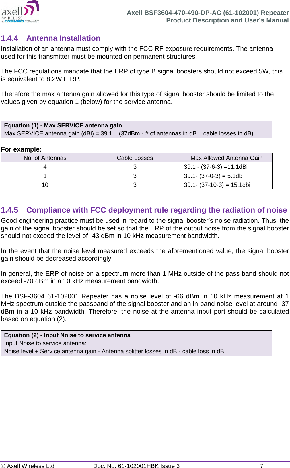 Axell BSF3604-470-490-DP-AC (61-102001) Repeater Product Description and User’s Manual © Axell Wireless Ltd  Doc. No. 61-102001HBK Issue 3  7   1.4.4 Antenna Installation Installation of an antenna must comply with the FCC RF exposure requirements. The antenna used for this transmitter must be mounted on permanent structures.    The FCC regulations mandate that the ERP of type B signal boosters should not exceed 5W, this is equivalent to 8.2W EIRP.  Therefore the max antenna gain allowed for this type of signal booster should be limited to the values given by equation 1 (below) for the service antenna.   Equation (1) - Max SERVICE antenna gain Max SERVICE antenna gain (dBi) = 39.1 – (37dBm - # of antennas in dB – cable losses in dB).  For example: No. of Antennas  Cable Losses  Max Allowed Antenna Gain 4  3  39.1 - (37-6-3) =11.1dBi 1  3  39.1- (37-0-3) = 5.1dbi 10  3  39.1- (37-10-3) = 15.1dbi   1.4.5  Compliance with FCC deployment rule regarding the radiation of noise  Good engineering practice must be used in regard to the signal booster’s noise radiation. Thus, the gain of the signal booster should be set so that the ERP of the output noise from the signal booster should not exceed the level of -43 dBm in 10 kHz measurement bandwidth.  In the event that the noise level measured exceeds the aforementioned value, the signal booster gain should be decreased accordingly.  In general, the ERP of noise on a spectrum more than 1 MHz outside of the pass band should not exceed -70 dBm in a 10 kHz measurement bandwidth.  The BSF-3604 61-102001 Repeater has a noise level of -66 dBm in 10 kHz measurement at 1 MHz spectrum outside the passband of the signal booster and an in-band noise level at around -37 dBm in a 10 kHz bandwidth. Therefore, the noise at the antenna input port should be calculated based on equation (2).   Equation (2) - Input Noise to service antenna Input Noise to service antenna: Noise level + Service antenna gain - Antenna splitter losses in dB - cable loss in dB     