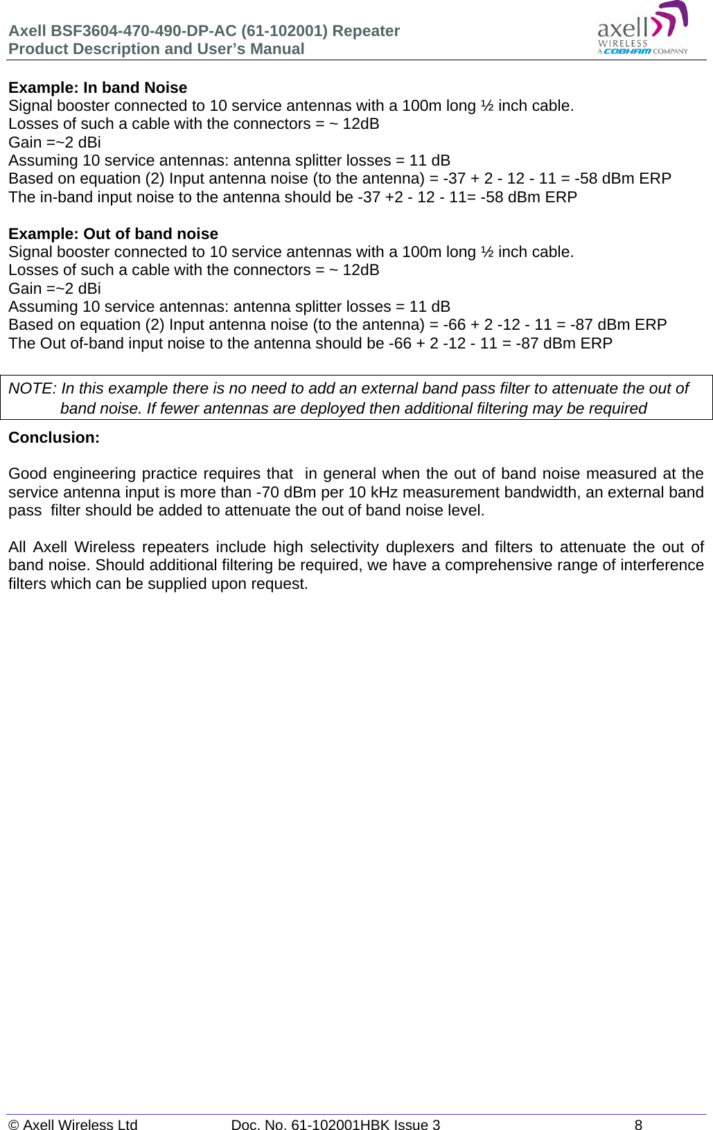 Axell BSF3604-470-490-DP-AC (61-102001) Repeater Product Description and User’s Manual © Axell Wireless Ltd  Doc. No. 61-102001HBK Issue 3  8   Example: In band Noise Signal booster connected to 10 service antennas with a 100m long ½ inch cable. Losses of such a cable with the connectors = ~ 12dB Gain =~2 dBi Assuming 10 service antennas: antenna splitter losses = 11 dB  Based on equation (2) Input antenna noise (to the antenna) = -37 + 2 - 12 - 11 = -58 dBm ERP The in-band input noise to the antenna should be -37 +2 - 12 - 11= -58 dBm ERP   Example: Out of band noise Signal booster connected to 10 service antennas with a 100m long ½ inch cable. Losses of such a cable with the connectors = ~ 12dB Gain =~2 dBi Assuming 10 service antennas: antenna splitter losses = 11 dB  Based on equation (2) Input antenna noise (to the antenna) = -66 + 2 -12 - 11 = -87 dBm ERP The Out of-band input noise to the antenna should be -66 + 2 -12 - 11 = -87 dBm ERP   NOTE: In this example there is no need to add an external band pass filter to attenuate the out of band noise. If fewer antennas are deployed then additional filtering may be required Conclusion:   Good engineering practice requires that  in general when the out of band noise measured at the service antenna input is more than -70 dBm per 10 kHz measurement bandwidth, an external band pass  filter should be added to attenuate the out of band noise level.  All Axell Wireless repeaters include high selectivity duplexers and filters to attenuate the out of band noise. Should additional filtering be required, we have a comprehensive range of interference filters which can be supplied upon request.   