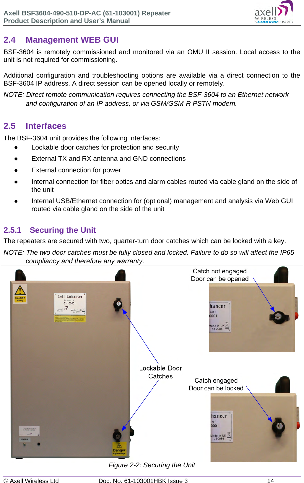 Axell BSF3604-490-510-DP-AC (61-103001) Repeater Product Description and User&rsquo;s Manual &copy; Axell Wireless Ltd  Doc. No. 61-103001HBK Issue 3  14   2.4  Management WEB GUI BSF-3604 is remotely commissioned and monitored via an OMU II session. Local access to the unit is not required for commissioning.  Additional configuration and troubleshooting options are available via a direct connection to the BSF-3604 IP address. A direct session can be opened locally or remotely. NOTE: Direct remote communication requires connecting the BSF-3604 to an Ethernet network and configuration of an IP address, or via GSM/GSM-R PSTN modem.  2.5 Interfaces The BSF-3604 unit provides the following interfaces:   Lockable door catches for protection and security   External TX and RX antenna and GND connections    External connection for power   Internal connection for fiber optics and alarm cables routed via cable gland on the side of the unit   Internal USB/Ethernet connection for (optional) management and analysis via Web GUI routed via cable gland on the side of the unit  2.5.1 Securing the Unit The repeaters are secured with two, quarter-turn door catches which can be locked with a key.  NOTE: The two door catches must be fully closed and locked. Failure to do so will affect the IP65 compliancy and therefore any warranty.                           Figure 2-2: Securing the Unit   