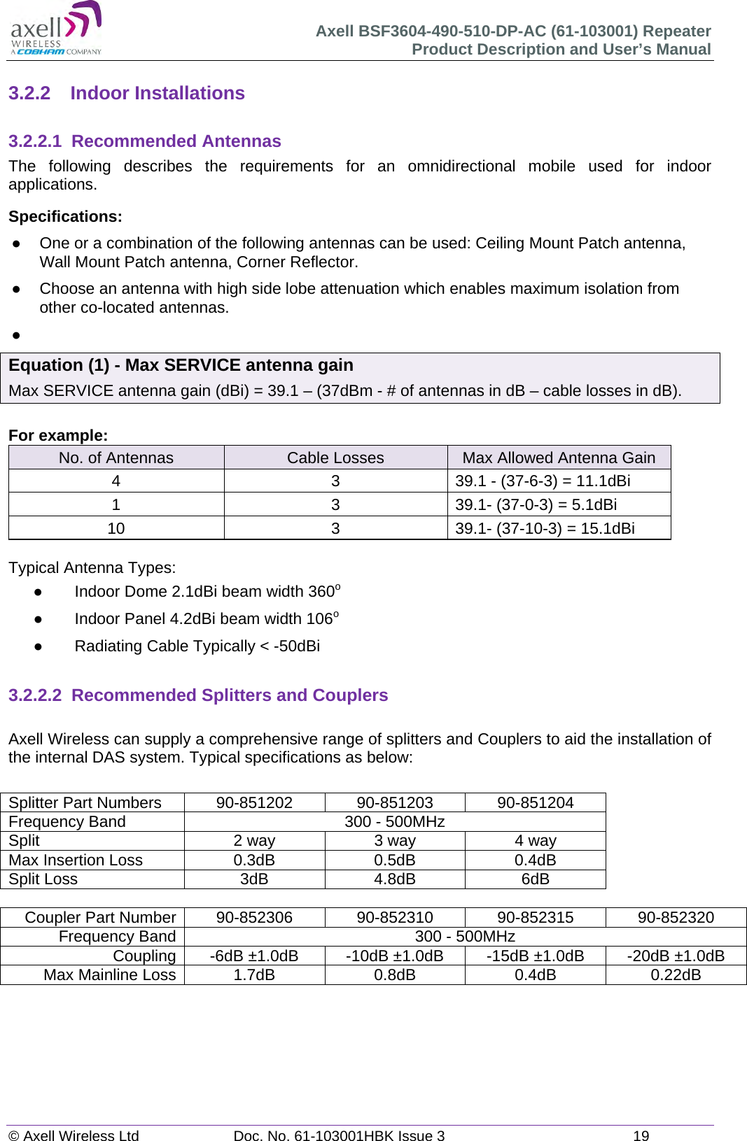 Axell BSF3604-490-510-DP-AC (61-103001) Repeater Product Description and User&rsquo;s Manual &copy; Axell Wireless Ltd  Doc. No. 61-103001HBK Issue 3  19   3.2.2 Indoor Installations  3.2.2.1 Recommended Antennas The following describes the requirements for an omnidirectional mobile used for indoor applications. Specifications:   One or a combination of the following antennas can be used: Ceiling Mount Patch antenna, Wall Mount Patch antenna, Corner Reflector.   Choose an antenna with high side lobe attenuation which enables maximum isolation from other co-located antennas.   Equation (1) - Max SERVICE antenna gain Max SERVICE antenna gain (dBi) = 39.1 &ndash; (37dBm - # of antennas in dB &ndash; cable losses in dB).  For example: No. of Antennas  Cable Losses  Max Allowed Antenna Gain 4  3  39.1 - (37-6-3) = 11.1dBi 1  3  39.1- (37-0-3) = 5.1dBi 10  3  39.1- (37-10-3) = 15.1dBi  Typical Antenna Types:   Indoor Dome 2.1dBi beam width 360o   Indoor Panel 4.2dBi beam width 106o   Radiating Cable Typically < -50dBi   3.2.2.2  Recommended Splitters and Couplers  Axell Wireless can supply a comprehensive range of splitters and Couplers to aid the installation of the internal DAS system. Typical specifications as below:  Splitter Part Numbers  90-851202  90-851203  90-851204 Frequency Band  300 - 500MHz Split  2 way  3 way  4 way Max Insertion Loss  0.3dB  0.5dB  0.4dB Split Loss  3dB  4.8dB  6dB  Coupler Part Number  90-852306  90-852310  90-852315  90-852320 Frequency Band  300 - 500MHz Coupling  -6dB &plusmn;1.0dB  -10dB &plusmn;1.0dB  -15dB &plusmn;1.0dB  -20dB &plusmn;1.0dB Max Mainline Loss 1.7dB 0.8dB 0.4dB 0.22dB     