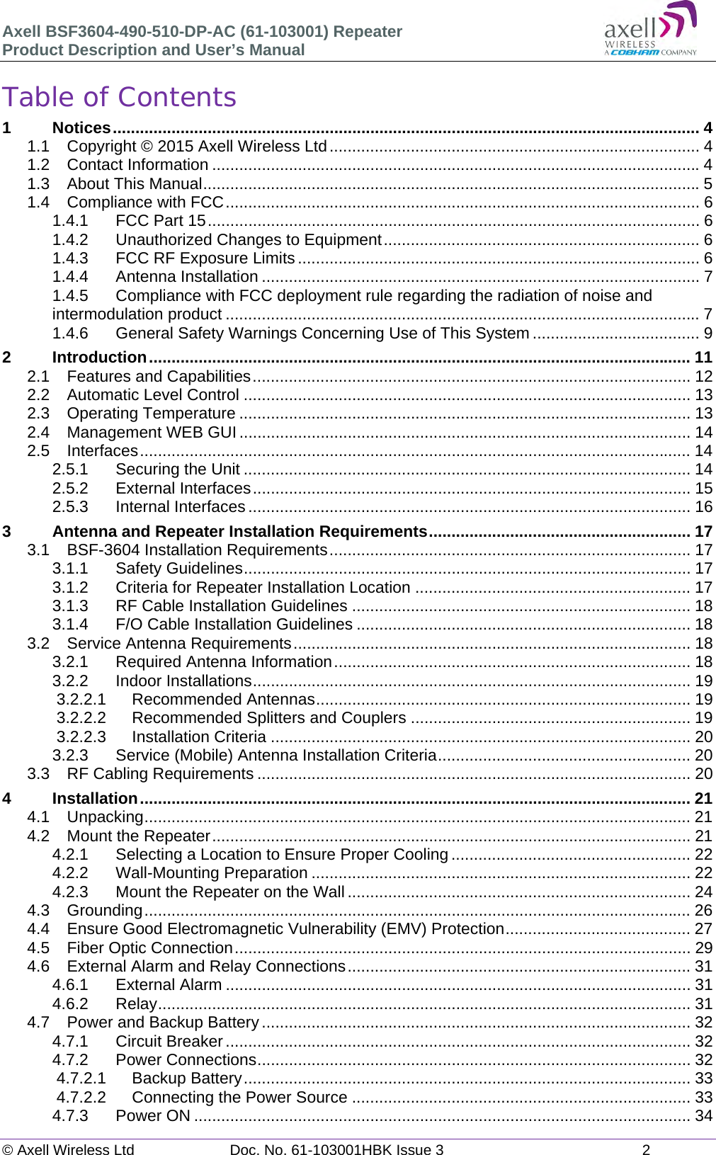 Axell BSF3604-490-510-DP-AC (61-103001) Repeater Product Description and User&rsquo;s Manual &copy; Axell Wireless Ltd  Doc. No. 61-103001HBK Issue 3  2   Table of Contents 1Notices .................................................................................................................................. 41.1Copyright &copy; 2015 Axell Wireless Ltd .................................................................................. 41.2Contact Information ............................................................................................................ 41.3About This Manual .............................................................................................................. 51.4Compliance with FCC ......................................................................................................... 61.4.1FCC Part 15 ............................................................................................................. 61.4.2Unauthorized Changes to Equipment ...................................................................... 61.4.3FCC RF Exposure Limits ......................................................................................... 61.4.4Antenna Installation ................................................................................................. 71.4.5Compliance with FCC deployment rule regarding the radiation of noise and intermodulation product ......................................................................................................... 71.4.6General Safety Warnings Concerning Use of This System ..................................... 92Introduction ........................................................................................................................ 112.1Features and Capabilities ................................................................................................. 122.2Automatic Level Control ................................................................................................... 132.3Operating Temperature .................................................................................................... 132.4Management WEB GUI .................................................................................................... 142.5Interfaces .......................................................................................................................... 142.5.1Securing the Unit ................................................................................................... 142.5.2External Interfaces ................................................................................................. 152.5.3Internal Interfaces .................................................................................................. 163Antenna and Repeater Installation Requirements .......................................................... 173.1BSF-3604 Installation Requirements ................................................................................ 173.1.1Safety Guidelines ................................................................................................... 173.1.2Criteria for Repeater Installation Location ............................................................. 173.1.3RF Cable Installation Guidelines ........................................................................... 183.1.4F/O Cable Installation Guidelines .......................................................................... 183.2Service Antenna Requirements ........................................................................................ 183.2.1Required Antenna Information ............................................................................... 183.2.2Indoor Installations ................................................................................................. 193.2.2.1Recommended Antennas ................................................................................... 193.2.2.2Recommended Splitters and Couplers .............................................................. 193.2.2.3Installation Criteria ............................................................................................. 203.2.3Service (Mobile) Antenna Installation Criteria ........................................................ 203.3RF Cabling Requirements ................................................................................................ 204Installation .......................................................................................................................... 214.1Unpacking ......................................................................................................................... 214.2Mount the Repeater .......................................................................................................... 214.2.1Selecting a Location to Ensure Proper Cooling ..................................................... 224.2.2Wall-Mounting Preparation .................................................................................... 224.2.3Mount the Repeater on the Wall ............................................................................ 244.3Grounding ......................................................................................................................... 264.4Ensure Good Electromagnetic Vulnerability (EMV) Protection ......................................... 274.5Fiber Optic Connection ..................................................................................................... 294.6External Alarm and Relay Connections ............................................................................ 314.6.1External Alarm ....................................................................................................... 314.6.2Relay ......................................................................................................................  314.7Power and Backup Battery ............................................................................................... 324.7.1Circuit Breaker ....................................................................................................... 324.7.2Power Connections ................................................................................................ 324.7.2.1Backup Battery ................................................................................................... 334.7.2.2Connecting the Power Source ........................................................................... 334.7.3Power ON .............................................................................................................. 34