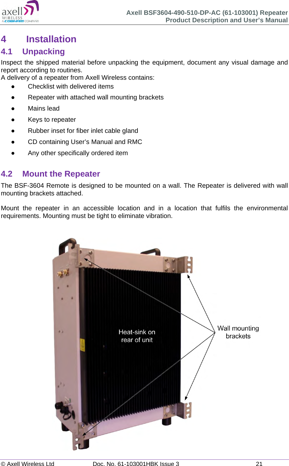 Axell BSF3604-490-510-DP-AC (61-103001) Repeater Product Description and User&rsquo;s Manual &copy; Axell Wireless Ltd  Doc. No. 61-103001HBK Issue 3  21   4 Installation 4.1 Unpacking Inspect the shipped material before unpacking the equipment, document any visual damage and report according to routines. A delivery of a repeater from Axell Wireless contains:   Checklist with delivered items   Repeater with attached wall mounting brackets  Mains lead   Keys to repeater    Rubber inset for fiber inlet cable gland   CD containing User&rsquo;s Manual and RMC   Any other specifically ordered item  4.2  Mount the Repeater The BSF-3604 Remote is designed to be mounted on a wall. The Repeater is delivered with wall mounting brackets attached.   Mount the repeater in an accessible location and in a location that fulfils the environmental requirements. Mounting must be tight to eliminate vibration.    