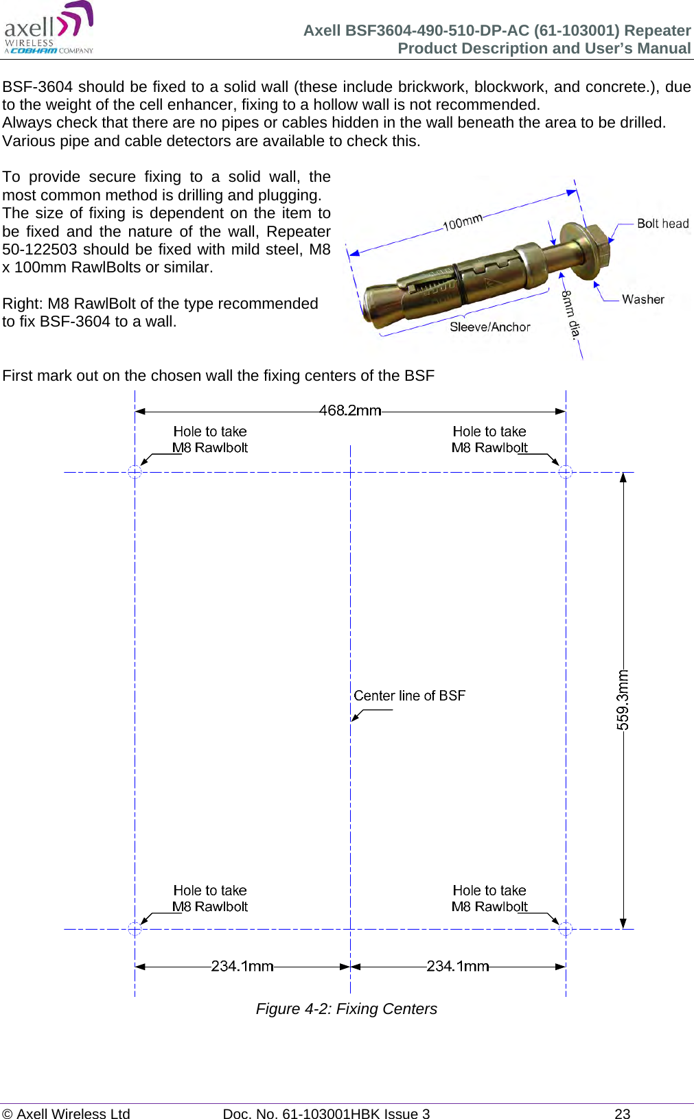 Axell BSF3604-490-510-DP-AC (61-103001) Repeater Product Description and User&rsquo;s Manual &copy; Axell Wireless Ltd  Doc. No. 61-103001HBK Issue 3  23   BSF-3604 should be fixed to a solid wall (these include brickwork, blockwork, and concrete.), due to the weight of the cell enhancer, fixing to a hollow wall is not recommended. Always check that there are no pipes or cables hidden in the wall beneath the area to be drilled. Various pipe and cable detectors are available to check this.  To provide secure fixing to a solid wall, the most common method is drilling and plugging. The size of fixing is dependent on the item to be fixed and the nature of the wall, Repeater 50-122503 should be fixed with mild steel, M8 x 100mm RawlBolts or similar.  Right: M8 RawlBolt of the type recommended to fix BSF-3604 to a wall.   First mark out on the chosen wall the fixing centers of the BSF                                    Figure 4-2: Fixing Centers   