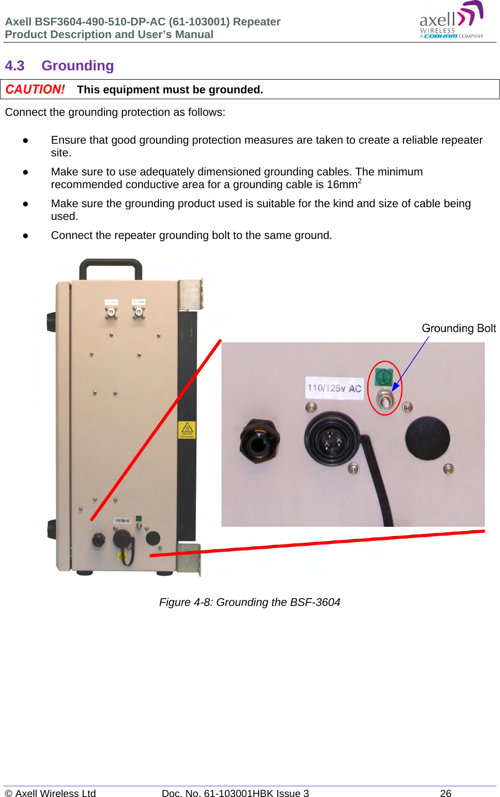 Axell BSF3604-490-510-DP-AC (61-103001) Repeater Product Description and User&rsquo;s Manual &copy; Axell Wireless Ltd  Doc. No. 61-103001HBK Issue 3  26   4.3 Grounding  This equipment must be grounded. Connect the grounding protection as follows:    Ensure that good grounding protection measures are taken to create a reliable repeater site.    Make sure to use adequately dimensioned grounding cables. The minimum recommended conductive area for a grounding cable is 16mm2   Make sure the grounding product used is suitable for the kind and size of cable being used.    Connect the repeater grounding bolt to the same ground.                            Figure 4-8: Grounding the BSF-3604      
