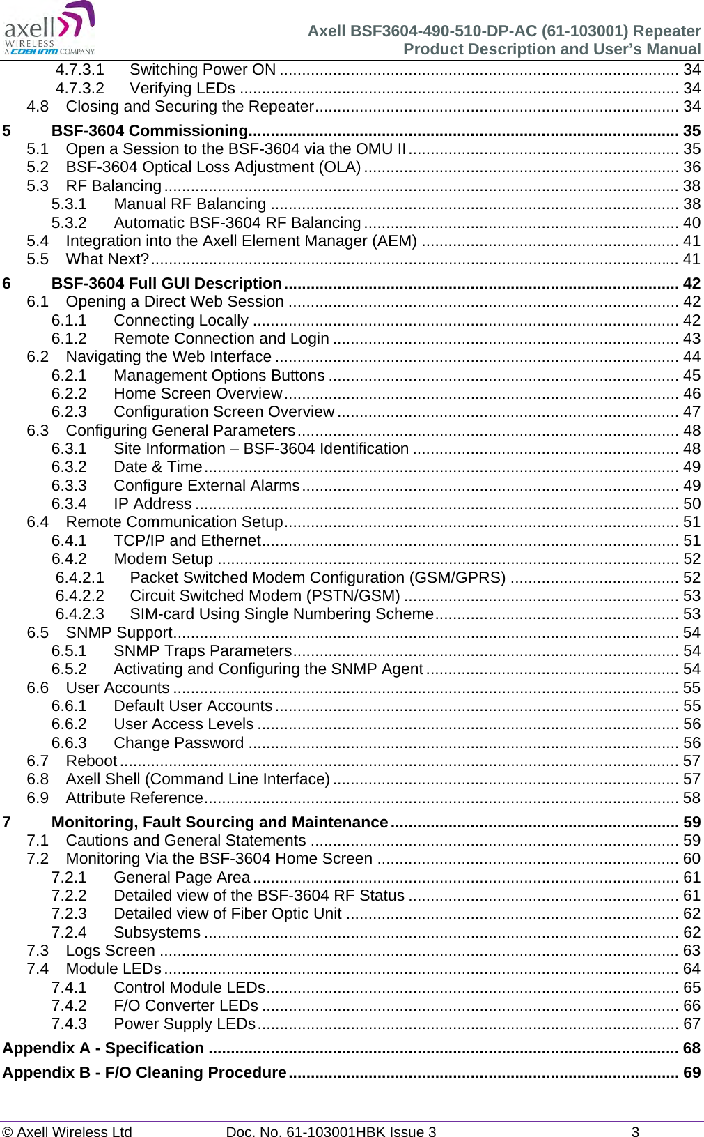 Axell BSF3604-490-510-DP-AC (61-103001) Repeater Product Description and User&rsquo;s Manual &copy; Axell Wireless Ltd  Doc. No. 61-103001HBK Issue 3  3  4.7.3.1Switching Power ON .......................................................................................... 344.7.3.2Verifying LEDs ................................................................................................... 344.8Closing and Securing the Repeater .................................................................................. 345BSF-3604 Commissioning................................................................................................. 355.1Open a Session to the BSF-3604 via the OMU II ............................................................. 355.2BSF-3604 Optical Loss Adjustment (OLA) ....................................................................... 365.3RF Balancing .................................................................................................................... 385.3.1Manual RF Balancing ............................................................................................ 385.3.2Automatic BSF-3604 RF Balancing ....................................................................... 405.4Integration into the Axell Element Manager (AEM) .......................................................... 415.5What Next? ....................................................................................................................... 416BSF-3604 Full GUI Description ......................................................................................... 426.1Opening a Direct Web Session ........................................................................................ 426.1.1Connecting Locally ................................................................................................ 426.1.2Remote Connection and Login .............................................................................. 436.2Navigating the Web Interface ........................................................................................... 446.2.1Management Options Buttons ............................................................................... 456.2.2Home Screen Overview ......................................................................................... 466.2.3Configuration Screen Overview ............................................................................. 476.3Configuring General Parameters ...................................................................................... 486.3.1Site Information &ndash; BSF-3604 Identification ............................................................ 486.3.2Date &amp; Time ........................................................................................................... 496.3.3Configure External Alarms ..................................................................................... 496.3.4IP Address ............................................................................................................. 506.4Remote Communication Setup ......................................................................................... 516.4.1TCP/IP and Ethernet .............................................................................................. 516.4.2Modem Setup ........................................................................................................ 526.4.2.1Packet Switched Modem Configuration (GSM/GPRS) ...................................... 526.4.2.2Circuit Switched Modem (PSTN/GSM) .............................................................. 536.4.2.3SIM-card Using Single Numbering Scheme ....................................................... 536.5SNMP Support .................................................................................................................. 546.5.1SNMP Traps Parameters ....................................................................................... 546.5.2Activating and Configuring the SNMP Agent ......................................................... 546.6User Accounts .................................................................................................................. 556.6.1Default User Accounts ........................................................................................... 556.6.2User Access Levels ............................................................................................... 566.6.3Change Password ................................................................................................. 566.7Reboot .............................................................................................................................. 576.8Axell Shell (Command Line Interface) .............................................................................. 576.9Attribute Reference ........................................................................................................... 587Monitoring, Fault Sourcing and Maintenance ................................................................. 597.1Cautions and General Statements ................................................................................... 597.2Monitoring Via the BSF-3604 Home Screen .................................................................... 607.2.1General Page Area ................................................................................................ 617.2.2Detailed view of the BSF-3604 RF Status ............................................................. 617.2.3Detailed view of Fiber Optic Unit ........................................................................... 627.2.4Subsystems ........................................................................................................... 627.3Logs Screen ..................................................................................................................... 637.4Module LEDs .................................................................................................................... 647.4.1Control Module LEDs ............................................................................................. 657.4.2F/O Converter LEDs .............................................................................................. 667.4.3Power Supply LEDs ............................................................................................... 67Appendix A - Specification .......................................................................................................... 68Appendix B - F/O Cleaning Procedure ........................................................................................ 69  