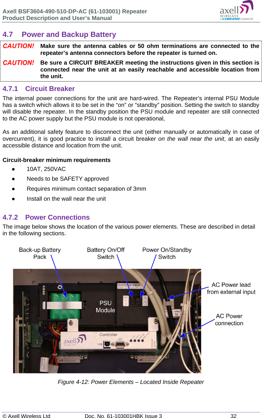 Axell BSF3604-490-510-DP-AC (61-103001) Repeater Product Description and User&rsquo;s Manual &copy; Axell Wireless Ltd  Doc. No. 61-103001HBK Issue 3  32   4.7  Power and Backup Battery  Make sure the antenna cables or 50 ohm terminations are connected to the repeater&rsquo;s antenna connectors before the repeater is turned on.  Be sure a CIRCUIT BREAKER meeting the instructions given in this section is connected near the unit at an easily reachable and accessible location from the unit. 4.7.1 Circuit Breaker The internal power connections for the unit are hard-wired. The Repeater&rsquo;s internal PSU Module has a switch which allows it to be set in the &ldquo;on&rdquo; or &ldquo;standby&rdquo; position. Setting the switch to standby will disable the repeater. In the standby position the PSU module and repeater are still connected to the AC power supply but the PSU module is not operational,   As an additional safety feature to disconnect the unit (either manually or automatically in case of overcurrent), it is good practice to install a circuit breaker on the wall near the unit, at an easily accessible distance and location from the unit.   Circuit-breaker minimum requirements  10AT, 250VAC   Needs to be SAFETY approved   Requires minimum contact separation of 3mm   Install on the wall near the unit  4.7.2 Power Connections The image below shows the location of the various power elements. These are described in detail in the following sections.                      Figure 4-12: Power Elements &ndash; Located Inside Repeater    
