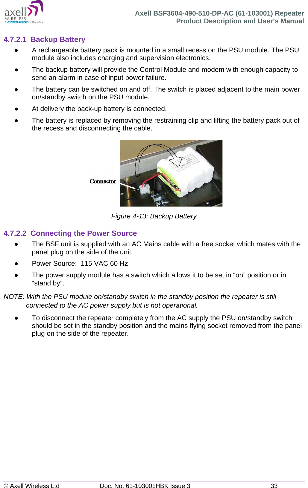 Axell BSF3604-490-510-DP-AC (61-103001) Repeater Product Description and User&rsquo;s Manual &copy; Axell Wireless Ltd  Doc. No. 61-103001HBK Issue 3  33   4.7.2.1 Backup Battery   A rechargeable battery pack is mounted in a small recess on the PSU module. The PSU module also includes charging and supervision electronics.    The backup battery will provide the Control Module and modem with enough capacity to send an alarm in case of input power failure.    The battery can be switched on and off. The switch is placed adjacent to the main power on/standby switch on the PSU module.   At delivery the back-up battery is connected.    The battery is replaced by removing the restraining clip and lifting the battery pack out of the recess and disconnecting the cable.  Figure 4-13: Backup Battery  4.7.2.2  Connecting the Power Source   The BSF unit is supplied with an AC Mains cable with a free socket which mates with the panel plug on the side of the unit.   Power Source:  115 VAC 60 Hz    The power supply module has a switch which allows it to be set in &ldquo;on&rdquo; position or in &ldquo;stand by&rdquo;. NOTE: With the PSU module on/standby switch in the standby position the repeater is still connected to the AC power supply but is not operational.   To disconnect the repeater completely from the AC supply the PSU on/standby switch should be set in the standby position and the mains flying socket removed from the panel plug on the side of the repeater.     