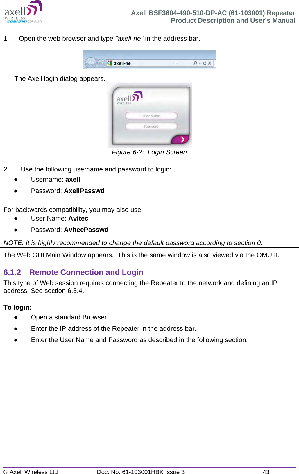 Axell BSF3604-490-510-DP-AC (61-103001) Repeater Product Description and User&rsquo;s Manual &copy; Axell Wireless Ltd  Doc. No. 61-103001HBK Issue 3  43   1.  Open the web browser and type "axell-ne" in the address bar.    The Axell login dialog appears.  Figure 6-2:  Login Screen  2.   Use the following username and password to login:  Username: axell  Password: AxellPasswd  For backwards compatibility, you may also use:  User Name: Avitec  Password: AvitecPasswd NOTE: It is highly recommended to change the default password according to section 0. The Web GUI Main Window appears.  This is the same window is also viewed via the OMU II.  6.1.2  Remote Connection and Login This type of Web session requires connecting the Repeater to the network and defining an IP address. See section 6.3.4.  To login:   Open a standard Browser.   Enter the IP address of the Repeater in the address bar.   Enter the User Name and Password as described in the following section.      