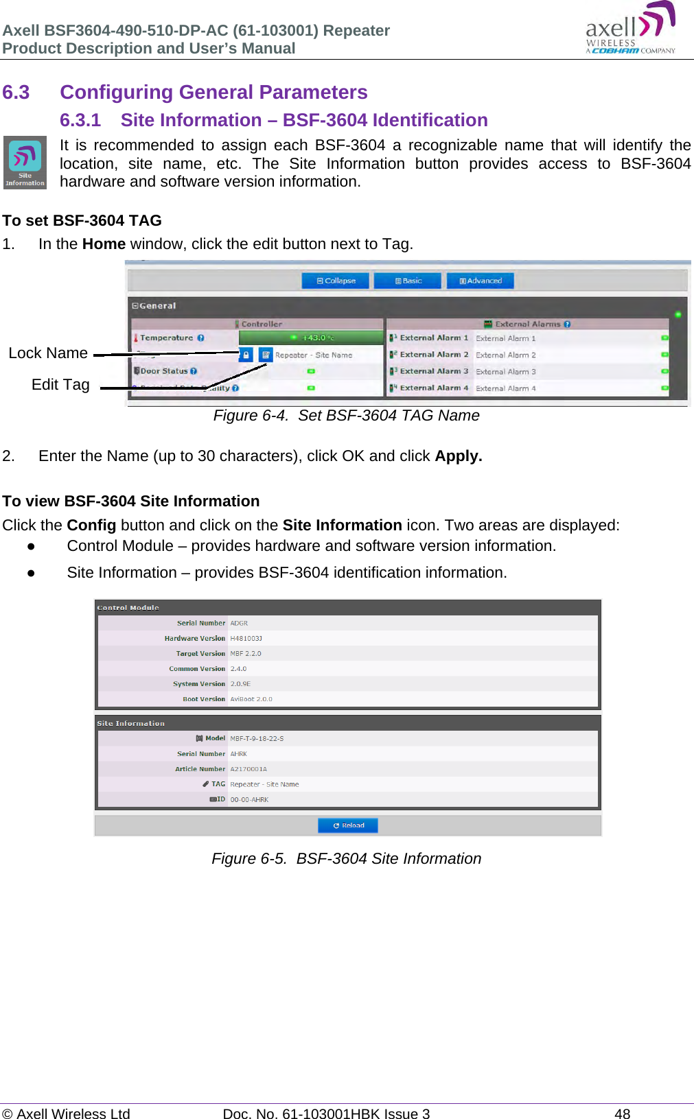 Axell BSF3604-490-510-DP-AC (61-103001) Repeater Product Description and User&rsquo;s Manual &copy; Axell Wireless Ltd  Doc. No. 61-103001HBK Issue 3  48   6.3  Configuring General Parameters 6.3.1 Site Information &ndash; BSF-3604 Identification It is recommended to assign each BSF-3604 a recognizable name that will identify the location, site name, etc. The Site Information button provides access to BSF-3604 hardware and software version information.  To set BSF-3604 TAG 1. In the Home window, click the edit button next to Tag.  Figure 6-4.  Set BSF-3604 TAG Name  2.  Enter the Name (up to 30 characters), click OK and click Apply.  To view BSF-3604 Site Information Click the Config button and click on the Site Information icon. Two areas are displayed:   Control Module &ndash; provides hardware and software version information.   Site Information &ndash; provides BSF-3604 identification information.   Figure 6-5.  BSF-3604 Site Information        Edit TagLock Name