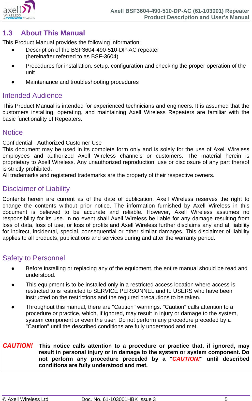 Axell BSF3604-490-510-DP-AC (61-103001) Repeater Product Description and User&rsquo;s Manual &copy; Axell Wireless Ltd  Doc. No. 61-103001HBK Issue 3  5   1.3  About This Manual This Product Manual provides the following information:   Description of the BSF3604-490-510-DP-AC repeater  (hereinafter referred to as BSF-3604)   Procedures for installation, setup, configuration and checking the proper operation of the unit    Maintenance and troubleshooting procedures  Intended Audience This Product Manual is intended for experienced technicians and engineers. It is assumed that the customers installing, operating, and maintaining Axell Wireless Repeaters are familiar with the basic functionality of Repeaters. Notice Confidential - Authorized Customer Use This document may be used in its complete form only and is solely for the use of Axell Wireless employees and authorized Axell Wireless channels or customers. The material herein is proprietary to Axell Wireless. Any unauthorized reproduction, use or disclosure of any part thereof is strictly prohibited. All trademarks and registered trademarks are the property of their respective owners. Disclaimer of Liability Contents herein are current as of the date of publication. Axell Wireless reserves the right to change the contents without prior notice. The information furnished by Axell Wireless in this document is believed to be accurate and reliable. However, Axell Wireless assumes no responsibility for its use. In no event shall Axell Wireless be liable for any damage resulting from loss of data, loss of use, or loss of profits and Axell Wireless further disclaims any and all liability for indirect, incidental, special, consequential or other similar damages. This disclaimer of liability applies to all products, publications and services during and after the warranty period.  Safety to Personnel   Before installing or replacing any of the equipment, the entire manual should be read and understood.    This equipment is to be installed only in a restricted access location where access is restricted to is restricted to SERVICE PERSONNEL and to USERS who have been instructed on the restrictions and the required precautions to be taken.   Throughout this manual, there are "Caution" warnings. "Caution" calls attention to a procedure or practice, which, if ignored, may result in injury or damage to the system, system component or even the user. Do not perform any procedure preceded by a "Caution" until the described conditions are fully understood and met.   This notice calls attention to a procedure or practice that, if ignored, may result in personal injury or in damage to the system or system component. Do not perform any procedure preceded by a "CAUTION!" until described conditions are fully understood and met.   