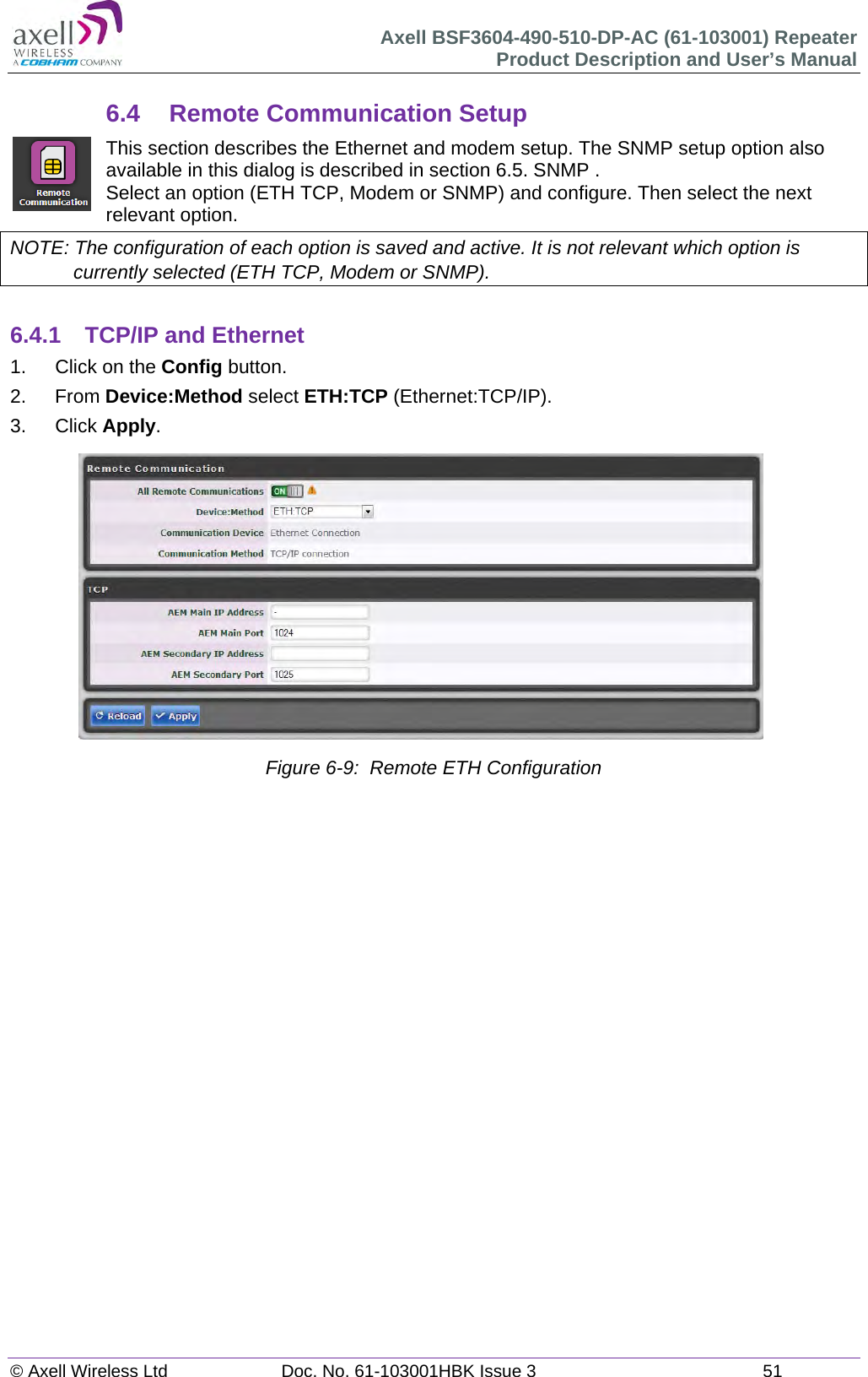 Axell BSF3604-490-510-DP-AC (61-103001) Repeater Product Description and User&rsquo;s Manual &copy; Axell Wireless Ltd  Doc. No. 61-103001HBK Issue 3  51   6.4 Remote Communication Setup This section describes the Ethernet and modem setup. The SNMP setup option also available in this dialog is described in section 6.5. SNMP . Select an option (ETH TCP, Modem or SNMP) and configure. Then select the next relevant option. NOTE: The configuration of each option is saved and active. It is not relevant which option is currently selected (ETH TCP, Modem or SNMP).  6.4.1  TCP/IP and Ethernet 1.  Click on the Config button. 2. From Device:Method select ETH:TCP (Ethernet:TCP/IP). 3. Click Apply.                Figure 6-9:  Remote ETH Configuration      