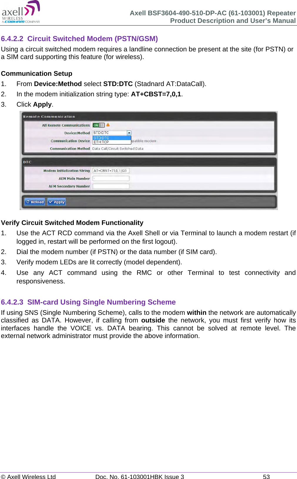 Axell BSF3604-490-510-DP-AC (61-103001) Repeater Product Description and User&rsquo;s Manual &copy; Axell Wireless Ltd  Doc. No. 61-103001HBK Issue 3  53   6.4.2.2  Circuit Switched Modem (PSTN/GSM) Using a circuit switched modem requires a landline connection be present at the site (for PSTN) or a SIM card supporting this feature (for wireless).  Communication Setup 1. From Device:Method select STD:DTC (Stadnard AT:DataCall). 2.  In the modem initialization string type: AT+CBST=7,0,1. 3. Click Apply.   Verify Circuit Switched Modem Functionality 1.  Use the ACT RCD command via the Axell Shell or via Terminal to launch a modem restart (if logged in, restart will be performed on the first logout). 2.  Dial the modem number (if PSTN) or the data number (if SIM card). 3.  Verify modem LEDs are lit correctly (model dependent). 4.  Use any ACT command using the RMC or other Terminal to test connectivity and responsiveness.  6.4.2.3 SIM-card Using Single Numbering Scheme If using SNS (Single Numbering Scheme), calls to the modem within the network are automatically classified as DATA. However, if calling from outside the network, you must first verify how its interfaces handle the VOICE vs. DATA bearing. This cannot be solved at remote level. The external network administrator must provide the above information.      