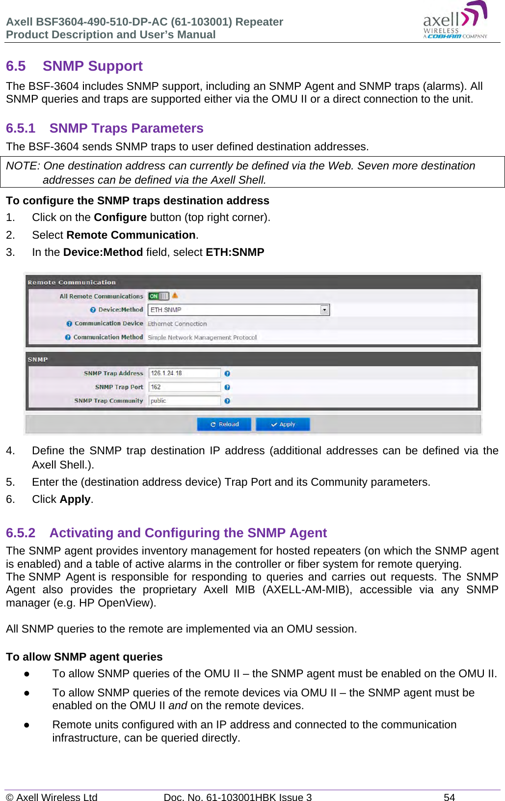 Axell BSF3604-490-510-DP-AC (61-103001) Repeater Product Description and User&rsquo;s Manual &copy; Axell Wireless Ltd  Doc. No. 61-103001HBK Issue 3  54   6.5 SNMP Support The BSF-3604 includes SNMP support, including an SNMP Agent and SNMP traps (alarms). All SNMP queries and traps are supported either via the OMU II or a direct connection to the unit.  6.5.1 SNMP Traps Parameters The BSF-3604 sends SNMP traps to user defined destination addresses. NOTE: One destination address can currently be defined via the Web. Seven more destination addresses can be defined via the Axell Shell. To configure the SNMP traps destination address 1.  Click on the Configure button (top right corner). 2. Select Remote Communication. 3. In the Device:Method field, select ETH:SNMP  4.  Define the SNMP trap destination IP address (additional addresses can be defined via the Axell Shell.). 5.  Enter the (destination address device) Trap Port and its Community parameters. 6. Click Apply.  6.5.2 Activating and Configuring the SNMP Agent The SNMP agent provides inventory management for hosted repeaters (on which the SNMP agent is enabled) and a table of active alarms in the controller or fiber system for remote querying. The SNMP Agent is responsible for responding to queries and carries out requests. The SNMP Agent also provides the proprietary Axell MIB (AXELL-AM-MIB), accessible via any SNMP manager (e.g. HP OpenView).   All SNMP queries to the remote are implemented via an OMU session.   To allow SNMP agent queries   To allow SNMP queries of the OMU II &ndash; the SNMP agent must be enabled on the OMU II.   To allow SNMP queries of the remote devices via OMU II &ndash; the SNMP agent must be enabled on the OMU II and on the remote devices.   Remote units configured with an IP address and connected to the communication infrastructure, can be queried directly.   