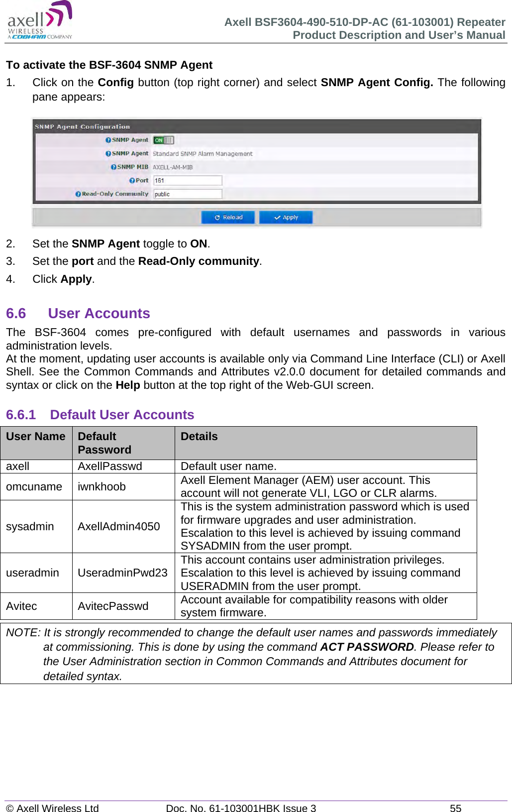 Axell BSF3604-490-510-DP-AC (61-103001) Repeater Product Description and User&rsquo;s Manual &copy; Axell Wireless Ltd  Doc. No. 61-103001HBK Issue 3  55   To activate the BSF-3604 SNMP Agent 1.  Click on the Config button (top right corner) and select SNMP Agent Config. The following pane appears:  2. Set the SNMP Agent toggle to ON. 3. Set the port and the Read-Only community. 4. Click Apply.  6.6 User Accounts The BSF-3604 comes pre-configured with default usernames and passwords in various administration levels. At the moment, updating user accounts is available only via Command Line Interface (CLI) or Axell Shell. See the Common Commands and Attributes v2.0.0 document for detailed commands and syntax or click on the Help button at the top right of the Web-GUI screen.  6.6.1  Default User Accounts User Name  Default Password  Details axell  AxellPasswd  Default user name. omcuname iwnkhoob  Axell Element Manager (AEM) user account. This account will not generate VLI, LGO or CLR alarms. sysadmin AxellAdmin4050 This is the system administration password which is used for firmware upgrades and user administration. Escalation to this level is achieved by issuing command SYSADMIN from the user prompt. useradmin UseradminPwd23 This account contains user administration privileges. Escalation to this level is achieved by issuing command USERADMIN from the user prompt. Avitec AvitecPasswd Account available for compatibility reasons with older system firmware. NOTE: It is strongly recommended to change the default user names and passwords immediately at commissioning. This is done by using the command ACT PASSWORD. Please refer to the User Administration section in Common Commands and Attributes document for detailed syntax.        
