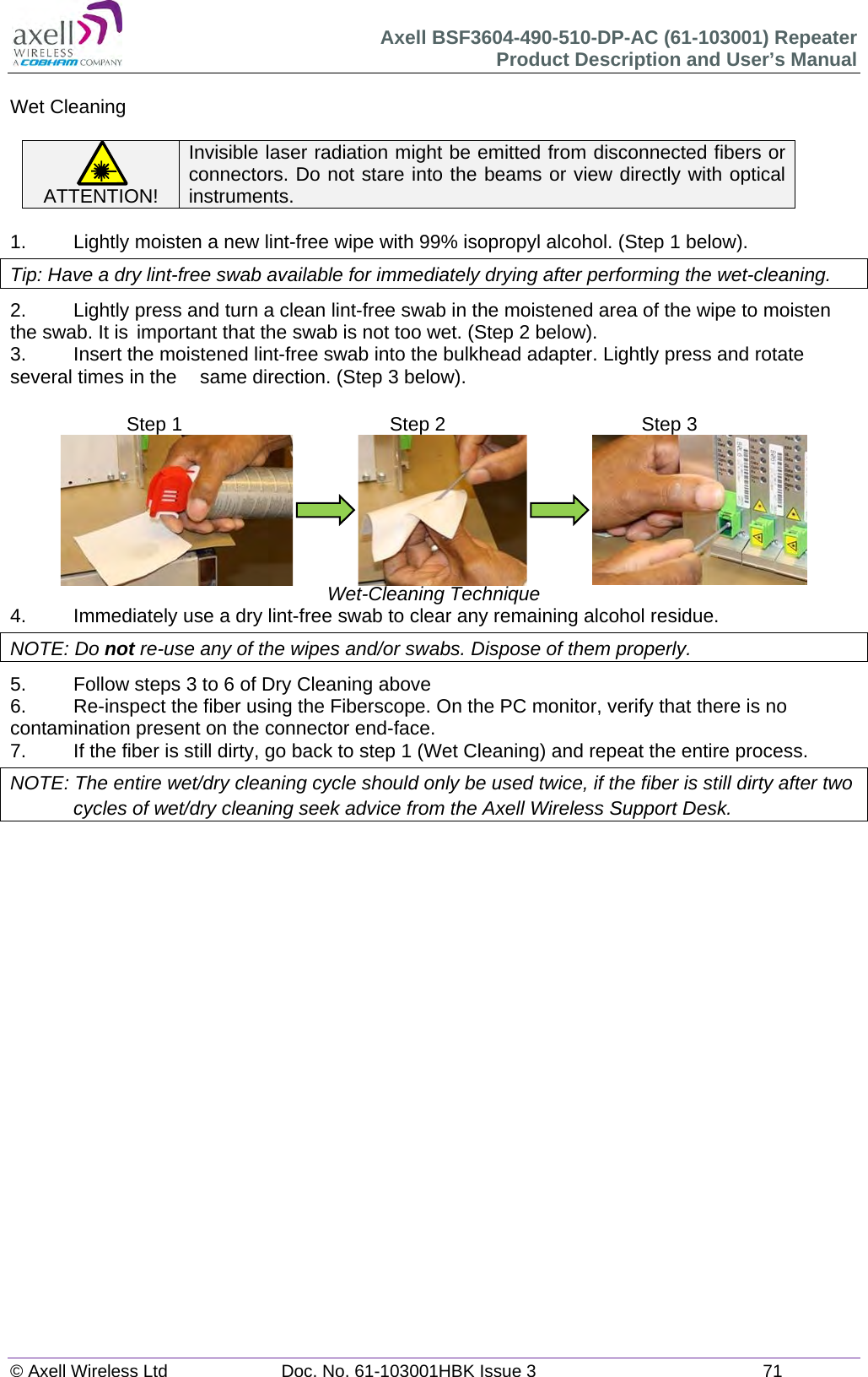 Axell BSF3604-490-510-DP-AC (61-103001) Repeater Product Description and User&rsquo;s Manual &copy; Axell Wireless Ltd  Doc. No. 61-103001HBK Issue 3  71   Wet Cleaning  ATTENTION! Invisible laser radiation might be emitted from disconnected fibers or connectors. Do not stare into the beams or view directly with optical instruments.  1.   Lightly moisten a new lint-free wipe with 99% isopropyl alcohol. (Step 1 below). Tip: Have a dry lint-free swab available for immediately drying after performing the wet-cleaning. 2.  Lightly press and turn a clean lint-free swab in the moistened area of the wipe to moisten the swab. It is  important that the swab is not too wet. (Step 2 below). 3.  Insert the moistened lint-free swab into the bulkhead adapter. Lightly press and rotate several times in the   same direction. (Step 3 below).                              Wet-Cleaning Technique 4.  Immediately use a dry lint-free swab to clear any remaining alcohol residue. NOTE: Do not re-use any of the wipes and/or swabs. Dispose of them properly.  5.  Follow steps 3 to 6 of Dry Cleaning above 6.  Re-inspect the fiber using the Fiberscope. On the PC monitor, verify that there is no contamination present on the connector end-face. 7.  If the fiber is still dirty, go back to step 1 (Wet Cleaning) and repeat the entire process.  NOTE: The entire wet/dry cleaning cycle should only be used twice, if the fiber is still dirty after two cycles of wet/dry cleaning seek advice from the Axell Wireless Support Desk.       Step 1  Step 2  Step 3 