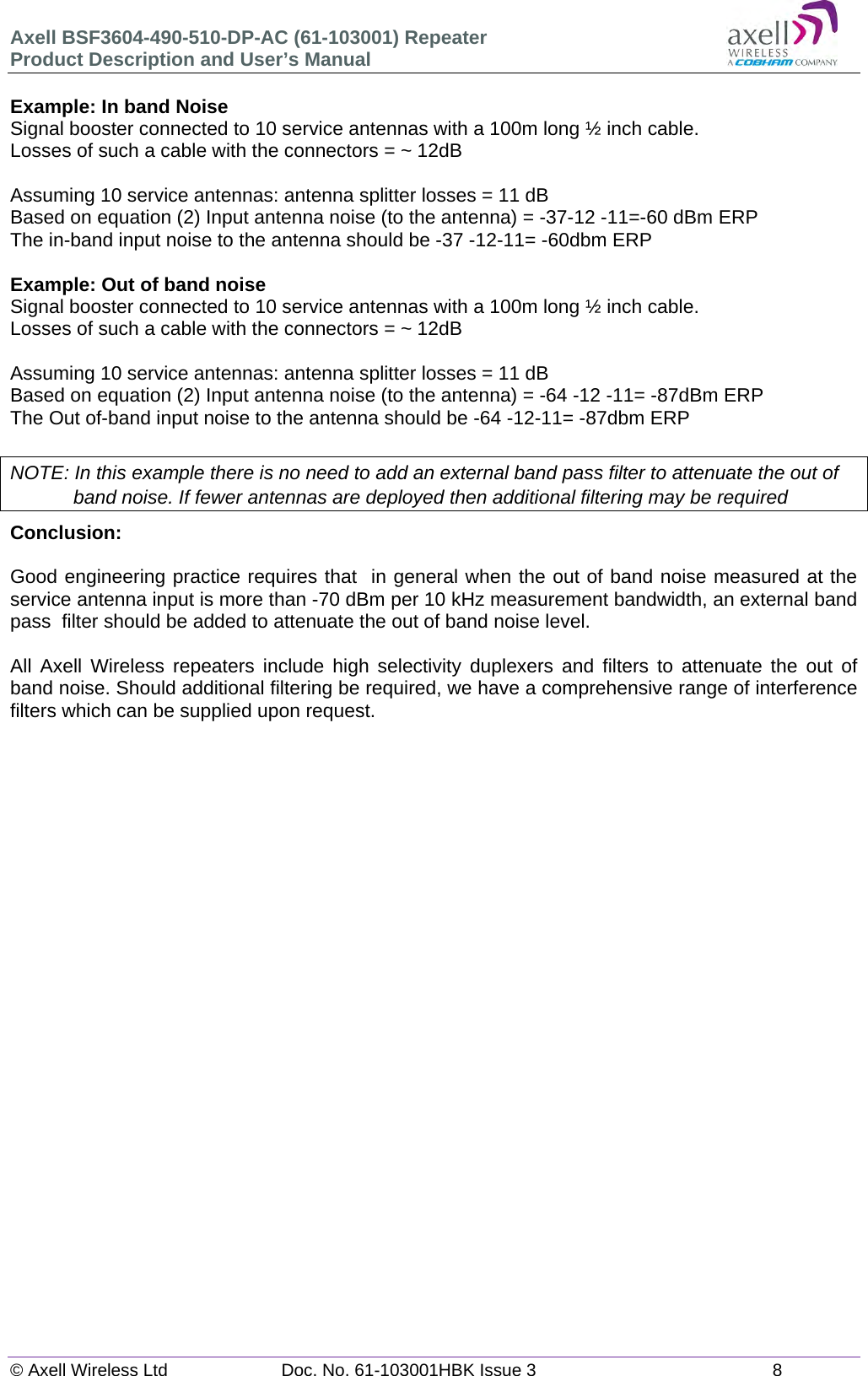 Axell BSF3604-490-510-DP-AC (61-103001) Repeater Product Description and User&rsquo;s Manual &copy; Axell Wireless Ltd  Doc. No. 61-103001HBK Issue 3  8   Example: In band Noise Signal booster connected to 10 service antennas with a 100m long &frac12; inch cable. Losses of such a cable with the connectors = ~ 12dB  Assuming 10 service antennas: antenna splitter losses = 11 dB  Based on equation (2) Input antenna noise (to the antenna) = -37-12 -11=-60 dBm ERP The in-band input noise to the antenna should be -37 -12-11= -60dbm ERP   Example: Out of band noise Signal booster connected to 10 service antennas with a 100m long &frac12; inch cable. Losses of such a cable with the connectors = ~ 12dB  Assuming 10 service antennas: antenna splitter losses = 11 dB  Based on equation (2) Input antenna noise (to the antenna) = -64 -12 -11= -87dBm ERP The Out of-band input noise to the antenna should be -64 -12-11= -87dbm ERP   NOTE: In this example there is no need to add an external band pass filter to attenuate the out of band noise. If fewer antennas are deployed then additional filtering may be required Conclusion:   Good engineering practice requires that  in general when the out of band noise measured at the service antenna input is more than -70 dBm per 10 kHz measurement bandwidth, an external band pass  filter should be added to attenuate the out of band noise level.  All Axell Wireless repeaters include high selectivity duplexers and filters to attenuate the out of band noise. Should additional filtering be required, we have a comprehensive range of interference filters which can be supplied upon request.   