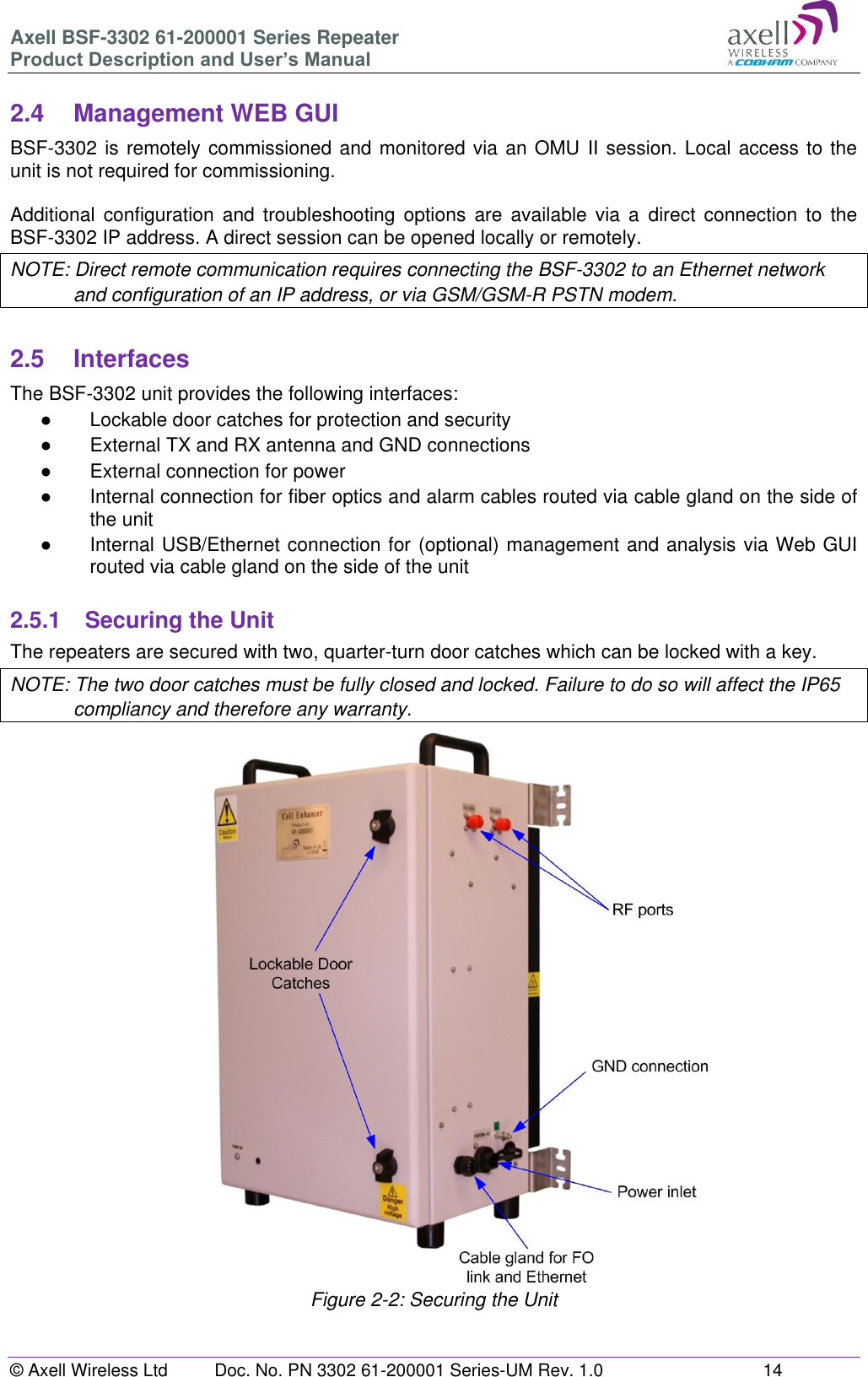 Axell BSF-3302 61-200001 Series Repeater Product Description and User&rsquo;s Manual &copy; Axell Wireless Ltd  Doc. No. PN 3302 61-200001 Series-UM Rev. 1.0  14   2.4  Management WEB GUI BSF-3302 is remotely commissioned and monitored via an OMU II session. Local access to the unit is not required for commissioning.  Additional  configuration and troubleshooting  options are  available  via  a direct  connection  to  the BSF-3302 IP address. A direct session can be opened locally or remotely. NOTE: Direct remote communication requires connecting the BSF-3302 to an Ethernet network and configuration of an IP address, or via GSM/GSM-R PSTN modem.  2.5  Interfaces The BSF-3302 unit provides the following interfaces: ●  Lockable door catches for protection and security ●  External TX and RX antenna and GND connections  ●  External connection for power ● Internal connection for fiber optics and alarm cables routed via cable gland on the side of the unit ● Internal USB/Ethernet connection for (optional) management and analysis via Web GUI routed via cable gland on the side of the unit  2.5.1  Securing the Unit The repeaters are secured with two, quarter-turn door catches which can be locked with a key.  NOTE: The two door catches must be fully closed and locked. Failure to do so will affect the IP65 compliancy and therefore any warranty.                           Figure 2-2: Securing the Unit    
