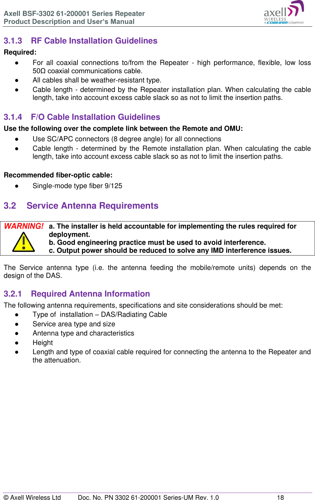 Axell BSF-3302 61-200001 Series Repeater Product Description and User&rsquo;s Manual &copy; Axell Wireless Ltd  Doc. No. PN 3302 61-200001 Series-UM Rev. 1.0  18   3.1.3  RF Cable Installation Guidelines Required: ●  For  all  coaxial  connections  to/from  the  Repeater  -  high  performance,  flexible,  low  loss 50&Omega; coaxial communications cable.  ●  All cables shall be weather-resistant type.  ●  Cable length - determined by the Repeater installation plan. When calculating the cable length, take into account excess cable slack so as not to limit the insertion paths.  3.1.4  F/O Cable Installation Guidelines Use the following over the complete link between the Remote and OMU: ●  Use SC/APC connectors (8 degree angle) for all connections ●  Cable length - determined by  the  Remote  installation  plan.  When calculating  the cable length, take into account excess cable slack so as not to limit the insertion paths.  Recommended fiber-optic cable:  ●  Single-mode type fiber 9/125  3.2  Service Antenna Requirements   a. The installer is held accountable for implementing the rules required for deployment. b. Good engineering practice must be used to avoid interference. c. Output power should be reduced to solve any IMD interference issues.  The  Service  antenna  type  (i.e.  the  antenna  feeding  the  mobile/remote  units)  depends  on  the design of the DAS.   3.2.1  Required Antenna Information The following antenna requirements, specifications and site considerations should be met: ●  Type of  installation &ndash; DAS/Radiating Cable ●  Service area type and size  ●  Antenna type and characteristics ●  Height ●  Length and type of coaxial cable required for connecting the antenna to the Repeater and the attenuation.     
