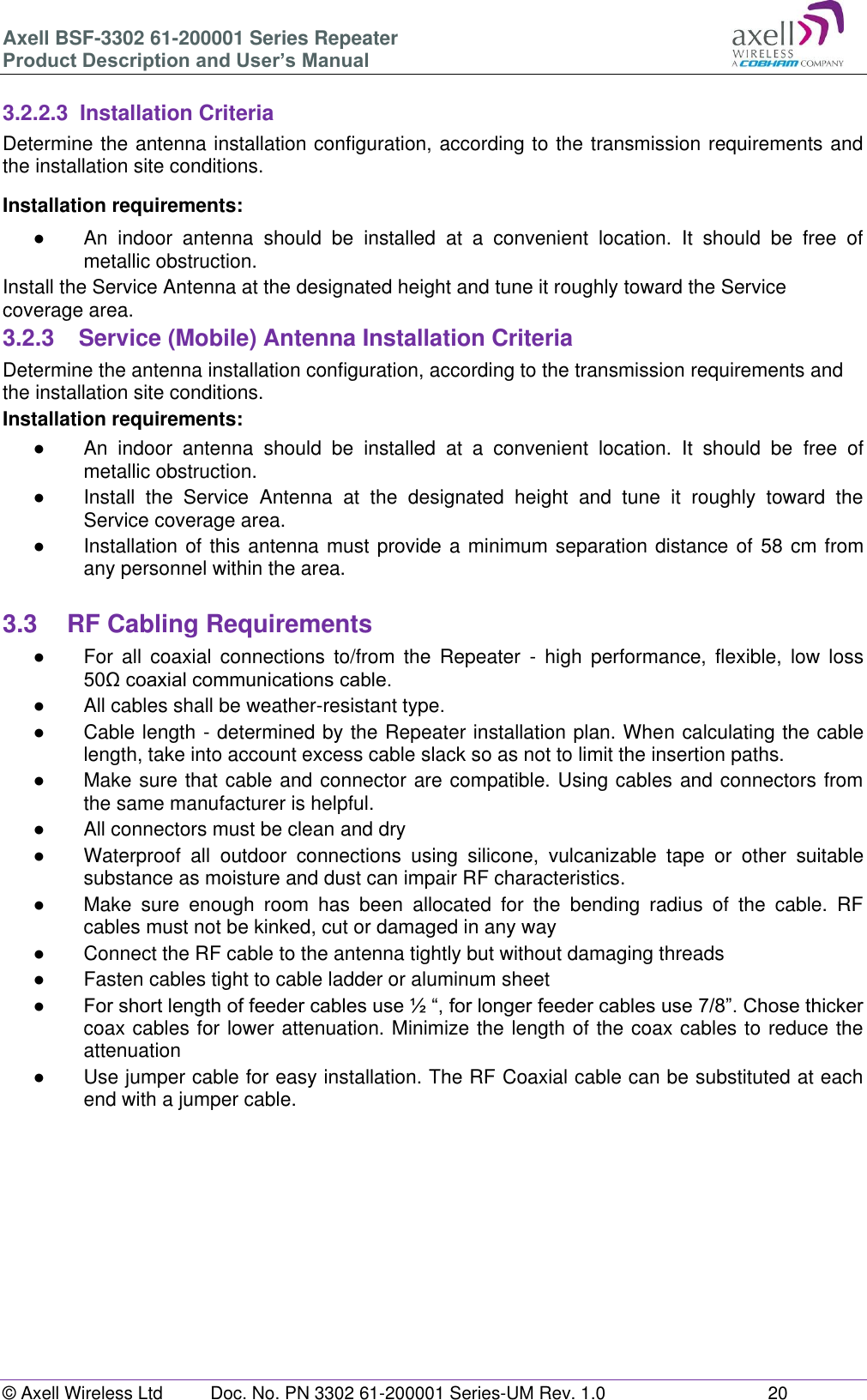 Axell BSF-3302 61-200001 Series Repeater Product Description and User&rsquo;s Manual &copy; Axell Wireless Ltd  Doc. No. PN 3302 61-200001 Series-UM Rev. 1.0  20   3.2.2.3  Installation Criteria Determine the antenna installation configuration, according to the transmission requirements and the installation site conditions. Installation requirements: ●  An  indoor  antenna  should  be  installed  at  a  convenient  location.  It  should  be  free  of metallic obstruction. Install the Service Antenna at the designated height and tune it roughly toward the Service coverage area. 3.2.3  Service (Mobile) Antenna Installation Criteria Determine the antenna installation configuration, according to the transmission requirements and the installation site conditions. Installation requirements: ●  An  indoor  antenna  should  be  installed  at  a  convenient  location.  It  should  be  free  of metallic obstruction. ●  Install  the  Service  Antenna  at  the  designated  height  and  tune  it  roughly  toward  the Service coverage area. ●  Installation of this antenna must provide a minimum separation distance of  58 cm from any personnel within the area.  3.3  RF Cabling Requirements ●  For  all  coaxial  connections  to/from  the  Repeater  -  high  performance,  flexible,  low  loss 50&Omega; coaxial communications cable.  ●  All cables shall be weather-resistant type.  ●  Cable length - determined by the Repeater installation plan. When calculating the cable length, take into account excess cable slack so as not to limit the insertion paths. ●  Make sure that cable and connector are compatible. Using cables and connectors from the same manufacturer is helpful. ●  All connectors must be clean and dry ●  Waterproof  all  outdoor  connections  using  silicone,  vulcanizable  tape  or  other  suitable substance as moisture and dust can impair RF characteristics.  ●  Make  sure  enough  room  has  been  allocated  for  the  bending  radius  of  the  cable.  RF cables must not be kinked, cut or damaged in any way ●  Connect the RF cable to the antenna tightly but without damaging threads ●  Fasten cables tight to cable ladder or aluminum sheet ● For short length of feeder cables use &frac12; &ldquo;, for longer feeder cables use 7/8&rdquo;. Chose thicker coax cables for lower attenuation. Minimize the length of the coax cables to reduce the attenuation  ●  Use jumper cable for easy installation. The RF Coaxial cable can be substituted at each end with a jumper cable.     