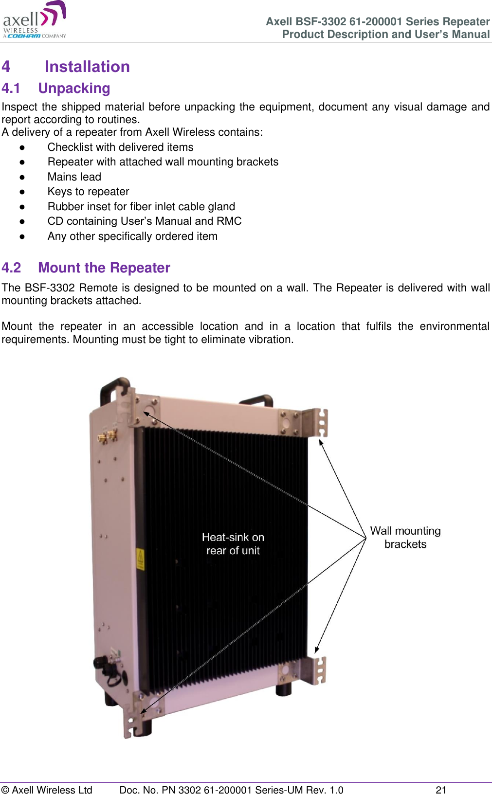 Axell BSF-3302 61-200001 Series Repeater Product Description and User&rsquo;s Manual &copy; Axell Wireless Ltd  Doc. No. PN 3302 61-200001 Series-UM Rev. 1.0  21   4  Installation 4.1  Unpacking Inspect the shipped material before unpacking the equipment, document any visual damage and report according to routines. A delivery of a repeater from Axell Wireless contains: ●  Checklist with delivered items ●  Repeater with attached wall mounting brackets ●  Mains lead ●  Keys to repeater  ●  Rubber inset for fiber inlet cable gland ● CD containing User&rsquo;s Manual and RMC ●  Any other specifically ordered item  4.2  Mount the Repeater The BSF-3302 Remote is designed to be mounted on a wall. The Repeater is delivered with wall mounting brackets attached.   Mount  the  repeater  in  an  accessible  location  and  in  a  location  that  fulfils  the  environmental requirements. Mounting must be tight to eliminate vibration.     