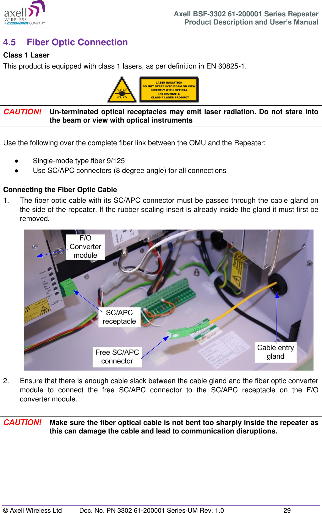 Axell BSF-3302 61-200001 Series Repeater Product Description and User&rsquo;s Manual &copy; Axell Wireless Ltd  Doc. No. PN 3302 61-200001 Series-UM Rev. 1.0  29   4.5  Fiber Optic Connection Class 1 Laser This product is equipped with class 1 lasers, as per definition in EN 60825-1.       Un-terminated optical receptacles may emit laser radiation. Do not stare into the beam or view with optical instruments  Use the following over the complete fiber link between the OMU and the Repeater:  ●  Single-mode type fiber 9/125 ●  Use SC/APC connectors (8 degree angle) for all connections  Connecting the Fiber Optic Cable 1.  The fiber optic cable with its SC/APC connector must be passed through the cable gland on the side of the repeater. If the rubber sealing insert is already inside the gland it must first be removed.                   2.  Ensure that there is enough cable slack between the cable gland and the fiber optic converter module  to  connect  the  free  SC/APC  connector  to  the  SC/APC  receptacle  on  the  F/O converter module.   Make sure the fiber optical cable is not bent too sharply inside the repeater as this can damage the cable and lead to communication disruptions.     