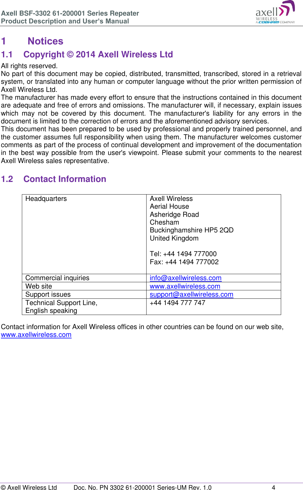 Axell BSF-3302 61-200001 Series Repeater Product Description and User&rsquo;s Manual &copy; Axell Wireless Ltd  Doc. No. PN 3302 61-200001 Series-UM Rev. 1.0  4   1  Notices 1.1  Copyright &copy; 2014 Axell Wireless Ltd All rights reserved. No part of this document may be copied, distributed, transmitted, transcribed, stored in a retrieval system, or translated into any human or computer language without the prior written permission of Axell Wireless Ltd. The manufacturer has made every effort to ensure that the instructions contained in this document are adequate and free of errors and omissions. The manufacturer will, if necessary, explain issues which  may  not  be  covered  by  this  document.  The  manufacturer's  liability  for  any  errors  in  the document is limited to the correction of errors and the aforementioned advisory services. This document has been prepared to be used by professional and properly trained personnel, and the customer assumes full responsibility when using them. The manufacturer welcomes customer comments as part of the process of continual development and improvement of the documentation in the best way possible from the user's viewpoint. Please submit your comments to the nearest Axell Wireless sales representative.  1.2  Contact Information  Headquarters Axell Wireless Aerial House  Asheridge Road  Chesham  Buckinghamshire HP5 2QD  United Kingdom   Tel: +44 1494 777000  Fax: +44 1494 777002   Commercial inquiries info@axellwireless.com Web site www.axellwireless.com Support issues support@axellwireless.com Technical Support Line,  English speaking +44 1494 777 747  Contact information for Axell Wireless offices in other countries can be found on our web site, www.axellwireless.com         