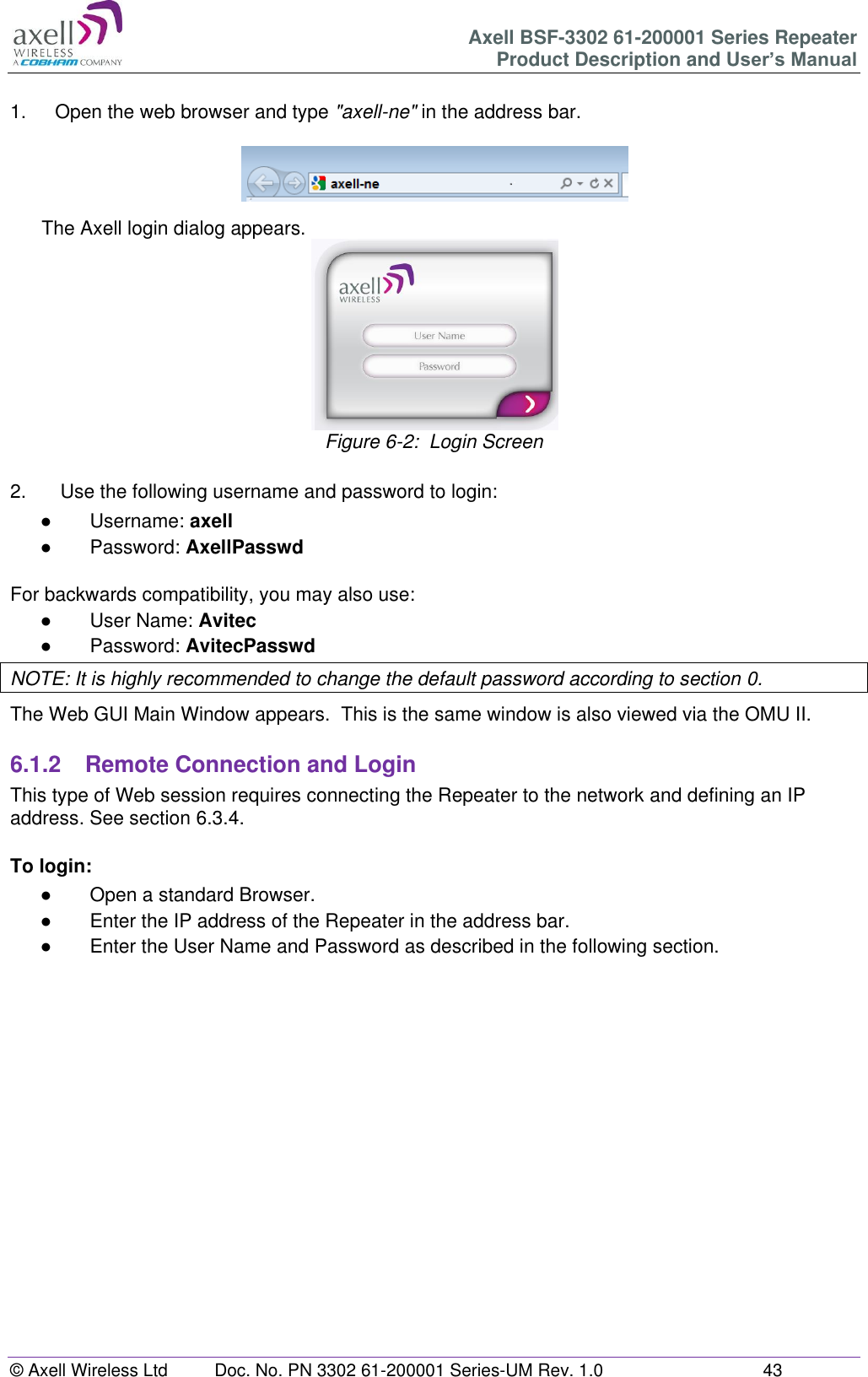 Axell BSF-3302 61-200001 Series Repeater Product Description and User&rsquo;s Manual &copy; Axell Wireless Ltd  Doc. No. PN 3302 61-200001 Series-UM Rev. 1.0  43   1.  Open the web browser and type "axell-ne" in the address bar.    The Axell login dialog appears.  Figure 6-2:  Login Screen  2.   Use the following username and password to login: ●  Username: axell ●  Password: AxellPasswd  For backwards compatibility, you may also use: ●  User Name: Avitec ●  Password: AvitecPasswd NOTE: It is highly recommended to change the default password according to section 0. The Web GUI Main Window appears.  This is the same window is also viewed via the OMU II.  6.1.2  Remote Connection and Login This type of Web session requires connecting the Repeater to the network and defining an IP address. See section 6.3.4.  To login: ●  Open a standard Browser. ●  Enter the IP address of the Repeater in the address bar. ●  Enter the User Name and Password as described in the following section.       