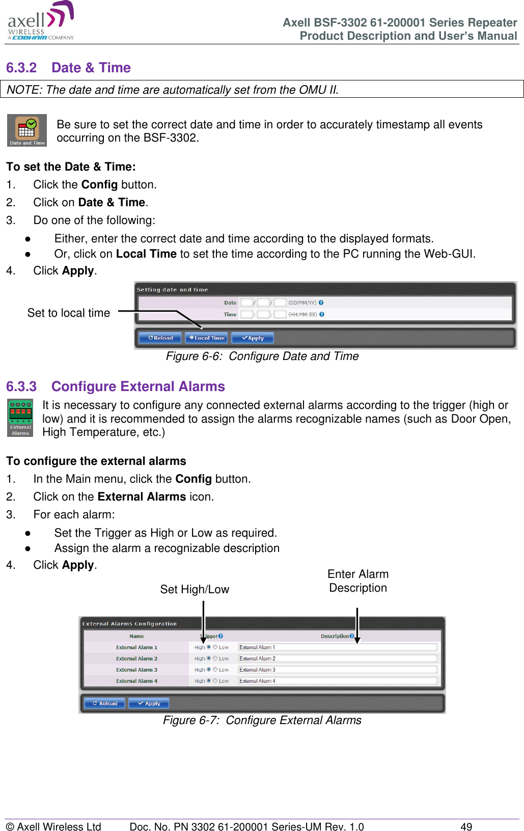 Axell BSF-3302 61-200001 Series Repeater Product Description and User&rsquo;s Manual &copy; Axell Wireless Ltd  Doc. No. PN 3302 61-200001 Series-UM Rev. 1.0  49   6.3.2  Date &amp; Time NOTE: The date and time are automatically set from the OMU II.  Be sure to set the correct date and time in order to accurately timestamp all events occurring on the BSF-3302.   To set the Date &amp; Time: 1.  Click the Config button. 2.  Click on Date &amp; Time. 3.  Do one of the following: ●  Either, enter the correct date and time according to the displayed formats.  ●  Or, click on Local Time to set the time according to the PC running the Web-GUI. 4.  Click Apply.  Figure 6-6:  Configure Date and Time  6.3.3  Configure External Alarms It is necessary to configure any connected external alarms according to the trigger (high or low) and it is recommended to assign the alarms recognizable names (such as Door Open, High Temperature, etc.)  To configure the external alarms 1.  In the Main menu, click the Config button. 2.  Click on the External Alarms icon. 3.  For each alarm: ●  Set the Trigger as High or Low as required. ●  Assign the alarm a recognizable description 4.  Click Apply.     Figure 6-7:  Configure External Alarms        Set to local time Enter Alarm Description Set High/Low 