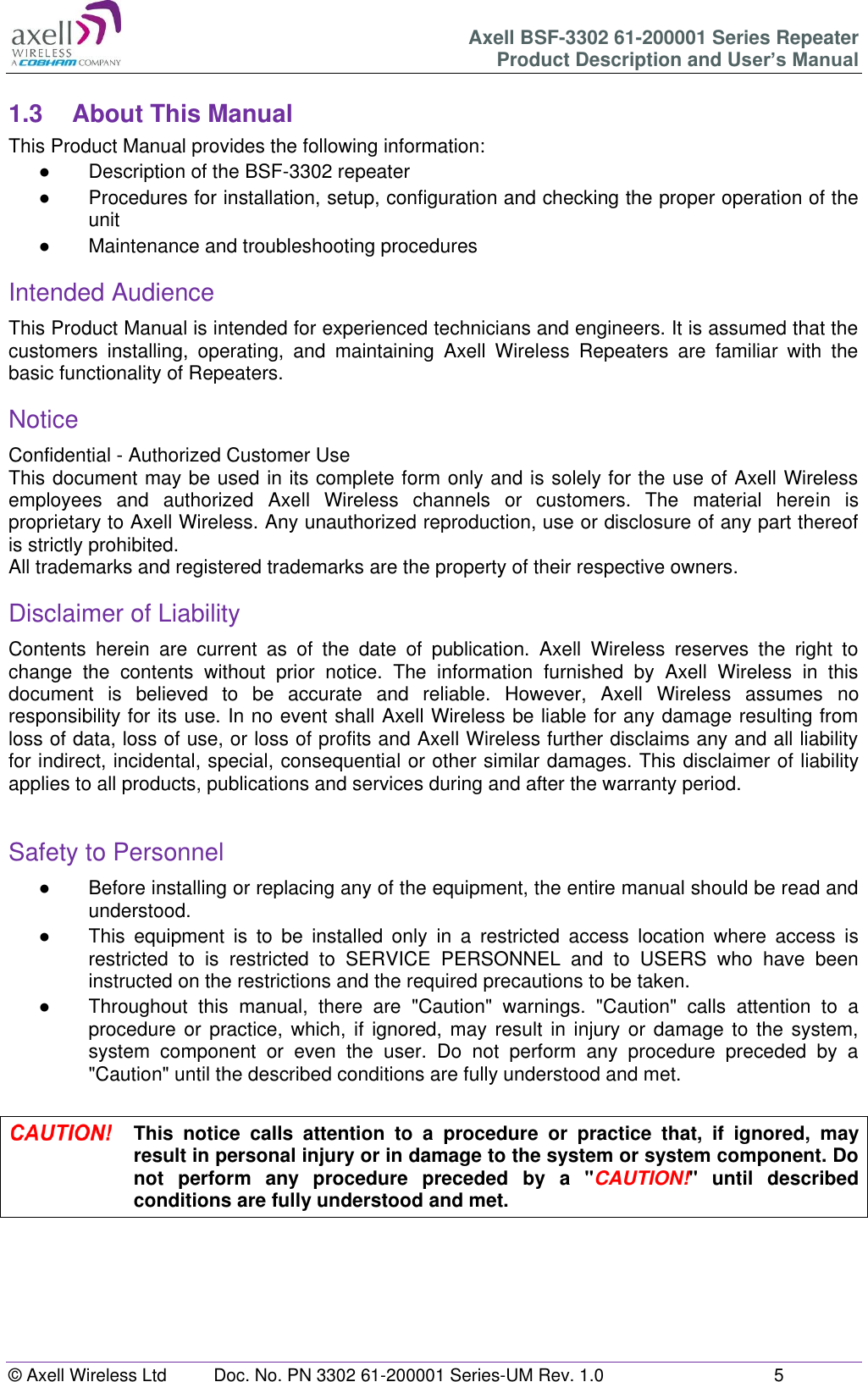 Axell BSF-3302 61-200001 Series Repeater Product Description and User&rsquo;s Manual &copy; Axell Wireless Ltd  Doc. No. PN 3302 61-200001 Series-UM Rev. 1.0  5   1.3  About This Manual This Product Manual provides the following information: ●  Description of the BSF-3302 repeater ●  Procedures for installation, setup, configuration and checking the proper operation of the unit  ●  Maintenance and troubleshooting procedures  Intended Audience This Product Manual is intended for experienced technicians and engineers. It is assumed that the customers  installing,  operating,  and  maintaining  Axell  Wireless  Repeaters  are  familiar  with  the basic functionality of Repeaters. Notice Confidential - Authorized Customer Use This document may be used in its complete form only and is solely for the use of Axell Wireless employees  and  authorized  Axell  Wireless  channels  or  customers.  The  material  herein  is proprietary to Axell Wireless. Any unauthorized reproduction, use or disclosure of any part thereof is strictly prohibited. All trademarks and registered trademarks are the property of their respective owners. Disclaimer of Liability Contents  herein  are  current  as  of  the  date  of  publication.  Axell  Wireless  reserves  the  right  to change  the  contents  without  prior  notice.  The  information  furnished  by  Axell  Wireless  in  this document  is  believed  to  be  accurate  and  reliable.  However,  Axell  Wireless  assumes  no responsibility for its use. In no event shall Axell Wireless be liable for any damage resulting from loss of data, loss of use, or loss of profits and Axell Wireless further disclaims any and all liability for indirect, incidental, special, consequential or other similar damages. This disclaimer of liability applies to all products, publications and services during and after the warranty period.  Safety to Personnel ●  Before installing or replacing any of the equipment, the entire manual should be read and understood.  ●  This  equipment  is  to  be  installed  only  in  a  restricted  access  location  where  access  is restricted  to  is  restricted  to  SERVICE  PERSONNEL  and  to  USERS  who  have  been instructed on the restrictions and the required precautions to be taken. ● Throughout  this  manual,  there  are  "Caution"  warnings.  "Caution"  calls  attention  to  a procedure or practice, which,  if  ignored, may result in injury  or damage  to the system, system  component  or  even  the  user.  Do  not  perform  any  procedure  preceded  by  a "Caution" until the described conditions are fully understood and met.   This  notice  calls  attention  to  a  procedure  or  practice  that,  if  ignored,  may result in personal injury or in damage to the system or system component. Do not  perform  any  procedure  preceded  by  a  "CAUTION!"  until  described conditions are fully understood and met.    