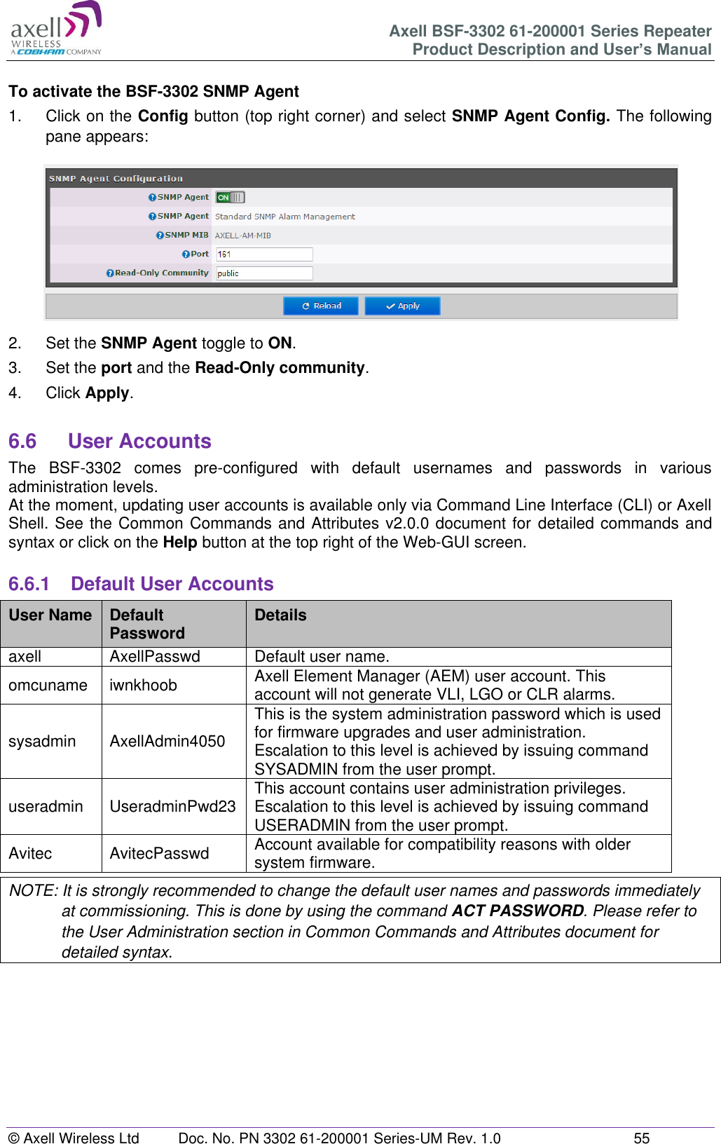 Axell BSF-3302 61-200001 Series Repeater Product Description and User&rsquo;s Manual &copy; Axell Wireless Ltd  Doc. No. PN 3302 61-200001 Series-UM Rev. 1.0  55   To activate the BSF-3302 SNMP Agent 1.  Click on the Config button (top right corner) and select SNMP Agent Config. The following pane appears:  2.  Set the SNMP Agent toggle to ON. 3.  Set the port and the Read-Only community. 4.  Click Apply.  6.6  User Accounts The  BSF-3302  comes  pre-configured  with  default  usernames  and  passwords  in  various administration levels. At the moment, updating user accounts is available only via Command Line Interface (CLI) or Axell Shell. See the Common Commands and Attributes v2.0.0 document for detailed commands and syntax or click on the Help button at the top right of the Web-GUI screen.  6.6.1  Default User Accounts User Name Default Password Details axell AxellPasswd Default user name. omcuname iwnkhoob Axell Element Manager (AEM) user account. This account will not generate VLI, LGO or CLR alarms. sysadmin AxellAdmin4050 This is the system administration password which is used for firmware upgrades and user administration. Escalation to this level is achieved by issuing command SYSADMIN from the user prompt. useradmin UseradminPwd23 This account contains user administration privileges. Escalation to this level is achieved by issuing command USERADMIN from the user prompt. Avitec AvitecPasswd Account available for compatibility reasons with older system firmware. NOTE: It is strongly recommended to change the default user names and passwords immediately at commissioning. This is done by using the command ACT PASSWORD. Please refer to the User Administration section in Common Commands and Attributes document for detailed syntax.         
