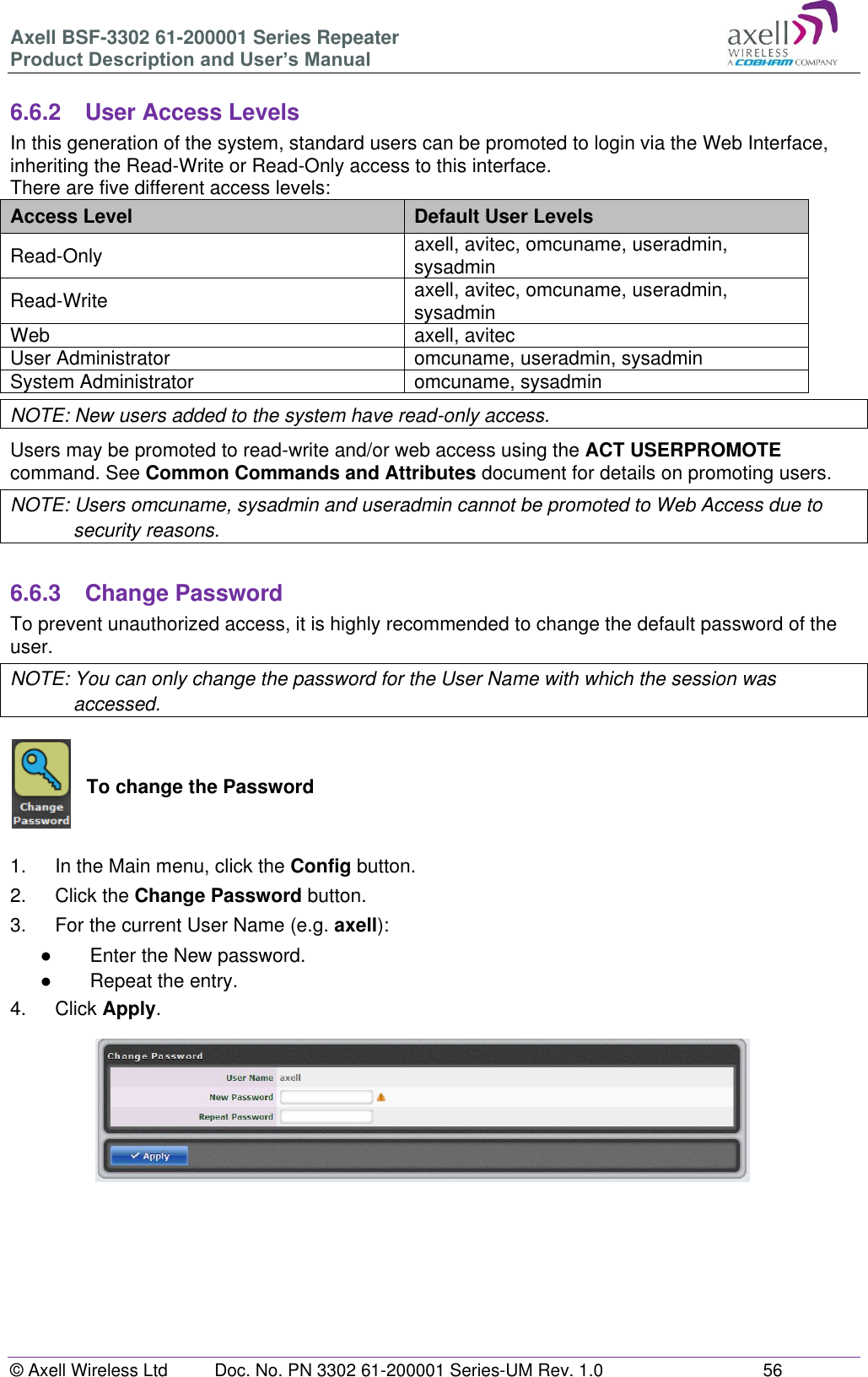 Axell BSF-3302 61-200001 Series Repeater Product Description and User&rsquo;s Manual &copy; Axell Wireless Ltd  Doc. No. PN 3302 61-200001 Series-UM Rev. 1.0  56   6.6.2  User Access Levels In this generation of the system, standard users can be promoted to login via the Web Interface, inheriting the Read-Write or Read-Only access to this interface. There are five different access levels: Access Level Default User Levels Read-Only axell, avitec, omcuname, useradmin, sysadmin Read-Write axell, avitec, omcuname, useradmin, sysadmin Web axell, avitec User Administrator omcuname, useradmin, sysadmin System Administrator omcuname, sysadmin NOTE: New users added to the system have read-only access. Users may be promoted to read-write and/or web access using the ACT USERPROMOTE command. See Common Commands and Attributes document for details on promoting users. NOTE: Users omcuname, sysadmin and useradmin cannot be promoted to Web Access due to security reasons.  6.6.3  Change Password To prevent unauthorized access, it is highly recommended to change the default password of the user.  NOTE: You can only change the password for the User Name with which the session was accessed.   To change the Password   1.  In the Main menu, click the Config button. 2.  Click the Change Password button. 3.  For the current User Name (e.g. axell): ●  Enter the New password. ●  Repeat the entry. 4.  Click Apply.            