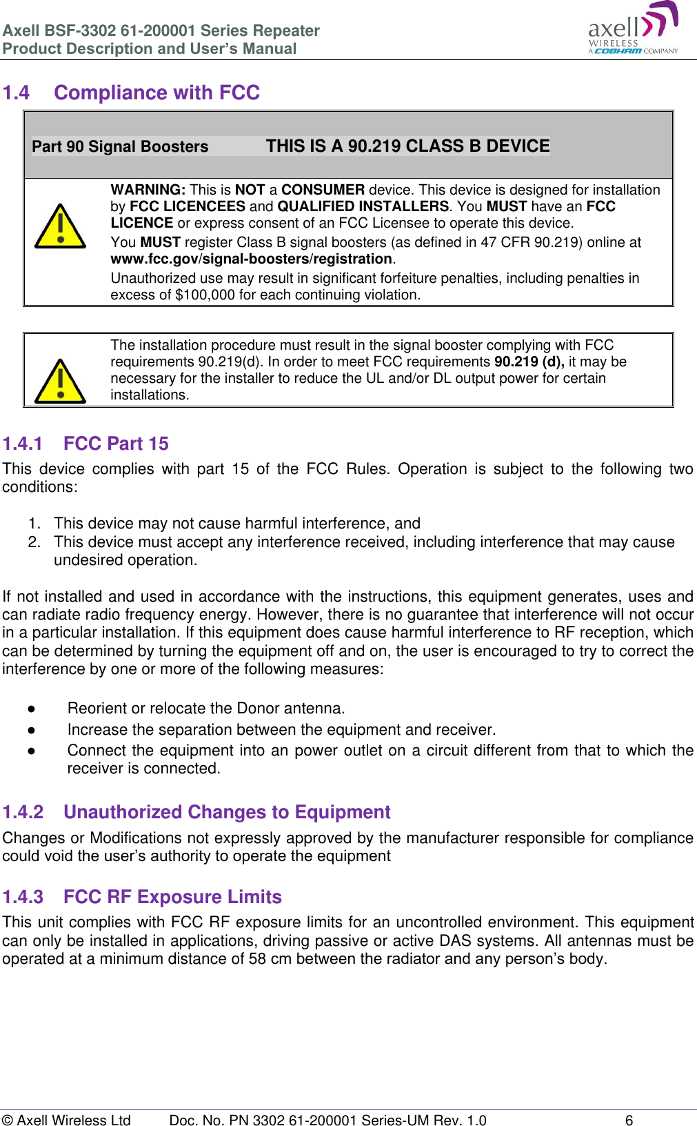 Axell BSF-3302 61-200001 Series Repeater Product Description and User&rsquo;s Manual &copy; Axell Wireless Ltd  Doc. No. PN 3302 61-200001 Series-UM Rev. 1.0  6   1.4  Compliance with FCC  Part 90 Signal Boosters             THIS IS A 90.219 CLASS B DEVICE    WARNING: This is NOT a CONSUMER device. This device is designed for installation by FCC LICENCEES and QUALIFIED INSTALLERS. You MUST have an FCC LICENCE or express consent of an FCC Licensee to operate this device.  You MUST register Class B signal boosters (as defined in 47 CFR 90.219) online at www.fcc.gov/signal-boosters/registration.  Unauthorized use may result in significant forfeiture penalties, including penalties in excess of $100,000 for each continuing violation.      The installation procedure must result in the signal booster complying with FCC requirements 90.219(d). In order to meet FCC requirements 90.219 (d), it may be necessary for the installer to reduce the UL and/or DL output power for certain installations.    1.4.1  FCC Part 15 This  device  complies  with  part  15  of  the  FCC  Rules.  Operation  is  subject  to  the  following  two conditions:   1.  This device may not cause harmful interference, and   2.  This device must accept any interference received, including interference that may cause undesired operation.   If not installed and used in accordance with the instructions, this equipment generates, uses and can radiate radio frequency energy. However, there is no guarantee that interference will not occur in a particular installation. If this equipment does cause harmful interference to RF reception, which can be determined by turning the equipment off and on, the user is encouraged to try to correct the interference by one or more of the following measures:  ●  Reorient or relocate the Donor antenna. ●  Increase the separation between the equipment and receiver. ●  Connect the equipment into an power outlet on a circuit different from that to which the receiver is connected.  1.4.2  Unauthorized Changes to Equipment Changes or Modifications not expressly approved by the manufacturer responsible for compliance could void the user&rsquo;s authority to operate the equipment  1.4.3  FCC RF Exposure Limits This unit complies with FCC RF exposure limits for an uncontrolled environment. This equipment can only be installed in applications, driving passive or active DAS systems. All antennas must be operated at a minimum distance of 58 cm between the radiator and any person&rsquo;s body.     