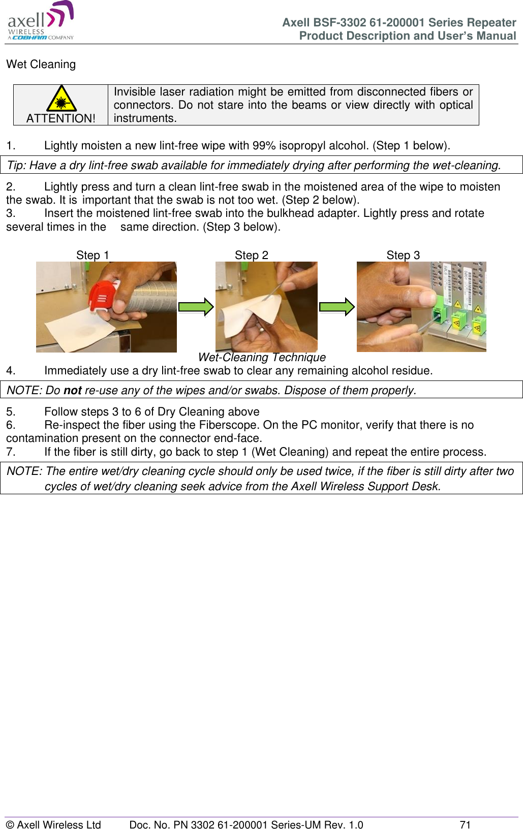 Axell BSF-3302 61-200001 Series Repeater Product Description and User&rsquo;s Manual &copy; Axell Wireless Ltd  Doc. No. PN 3302 61-200001 Series-UM Rev. 1.0  71   Wet Cleaning  ATTENTION! Invisible laser radiation might be emitted from disconnected fibers or connectors. Do not stare into the beams or view directly with optical instruments.  1.   Lightly moisten a new lint-free wipe with 99% isopropyl alcohol. (Step 1 below). Tip: Have a dry lint-free swab available for immediately drying after performing the wet-cleaning. 2.  Lightly press and turn a clean lint-free swab in the moistened area of the wipe to moisten the swab. It is  important that the swab is not too wet. (Step 2 below). 3.  Insert the moistened lint-free swab into the bulkhead adapter. Lightly press and rotate several times in the   same direction. (Step 3 below).                              Wet-Cleaning Technique 4.  Immediately use a dry lint-free swab to clear any remaining alcohol residue. NOTE: Do not re-use any of the wipes and/or swabs. Dispose of them properly.  5.  Follow steps 3 to 6 of Dry Cleaning above 6.  Re-inspect the fiber using the Fiberscope. On the PC monitor, verify that there is no contamination present on the connector end-face. 7.  If the fiber is still dirty, go back to step 1 (Wet Cleaning) and repeat the entire process.  NOTE: The entire wet/dry cleaning cycle should only be used twice, if the fiber is still dirty after two cycles of wet/dry cleaning seek advice from the Axell Wireless Support Desk.       Step 1  Step 1 Step 2  Step 2 Step 3  Step 3 