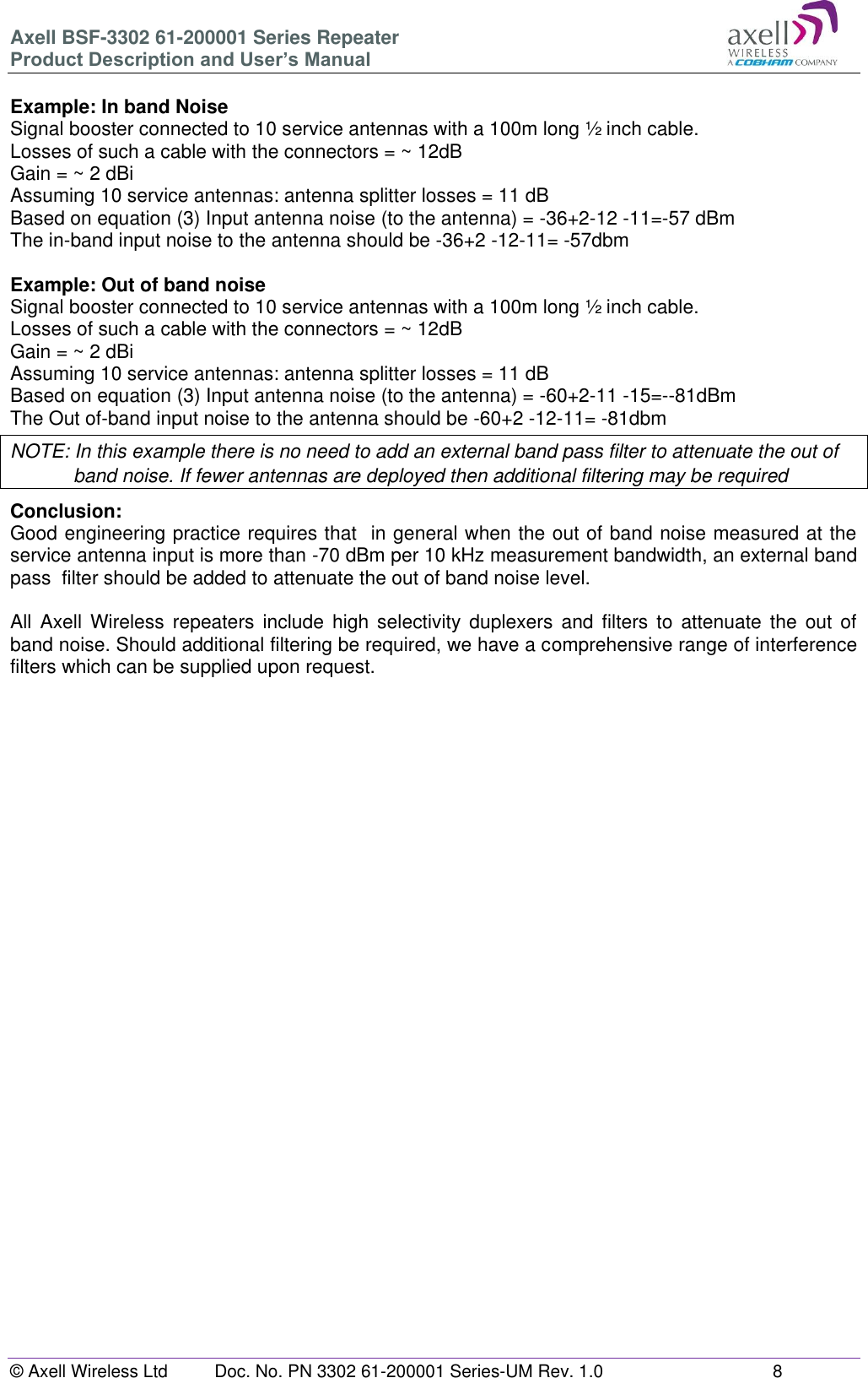 Axell BSF-3302 61-200001 Series Repeater Product Description and User&rsquo;s Manual &copy; Axell Wireless Ltd  Doc. No. PN 3302 61-200001 Series-UM Rev. 1.0  8   Example: In band Noise Signal booster connected to 10 service antennas with a 100m long &frac12; inch cable. Losses of such a cable with the connectors = ~ 12dB Gain = ~ 2 dBi  Assuming 10 service antennas: antenna splitter losses = 11 dB  Based on equation (3) Input antenna noise (to the antenna) = -36+2-12 -11=-57 dBm The in-band input noise to the antenna should be -36+2 -12-11= -57dbm   Example: Out of band noise Signal booster connected to 10 service antennas with a 100m long &frac12; inch cable. Losses of such a cable with the connectors = ~ 12dB Gain = ~ 2 dBi  Assuming 10 service antennas: antenna splitter losses = 11 dB  Based on equation (3) Input antenna noise (to the antenna) = -60+2-11 -15=--81dBm The Out of-band input noise to the antenna should be -60+2 -12-11= -81dbm  NOTE: In this example there is no need to add an external band pass filter to attenuate the out of band noise. If fewer antennas are deployed then additional filtering may be required Conclusion:  Good engineering practice requires that  in general when the out of band noise measured at the service antenna input is more than -70 dBm per 10 kHz measurement bandwidth, an external band pass  filter should be added to attenuate the out of band noise level.  All  Axell  Wireless repeaters  include  high  selectivity duplexers  and  filters to  attenuate  the  out  of band noise. Should additional filtering be required, we have a comprehensive range of interference filters which can be supplied upon request.    