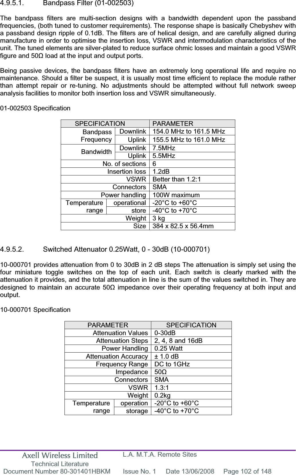 Axell Wireless Limited Technical Literature L.A. M.T.A. Remote Sites Document Number 80-301401HBKM  Issue No. 1  Date 13/06/2008  Page 102 of 148 4.9.5.1. Bandpass Filter (01-002503) The bandpass filters are multi-section designs with a bandwidth dependent upon the passband frequencies, (both tuned to customer requirements). The response shape is basically Chebyshev with a passband design ripple of 0.1dB. The filters are of helical design, and are carefully aligned during manufacture in order to optimise the insertion loss, VSWR and intermodulation characteristics of the unit. The tuned elements are silver-plated to reduce surface ohmic losses and maintain a good VSWR figure and 50ȍ load at the input and output ports. Being passive devices, the bandpass filters have an extremely long operational life and require no maintenance. Should a filter be suspect, it is usually most time efficient to replace the module rather than attempt repair or re-tuning. No adjustments should be attempted without full network sweep analysis facilities to monitor both insertion loss and VSWR simultaneously. 01-002503 Specification SPECIFICATION PARAMETERDownlink 154.0 MHz to 161.5 MHz BandpassFrequency Uplink 155.5 MHz to 161.0 MHz Downlink 7.5MHz Bandwidth Uplink 5.5MHz No. of sections 6 Insertion loss 1.2dB VSWR Better than 1.2:1 Connectors SMA Power handling 100W maximum operational -20&deg;C to +60&deg;C Temperaturerange store -40&deg;C to +70&deg;C Weight 3 kg Size 384 x 82.5 x 56.4mm 4.9.5.2.  Switched Attenuator 0.25Watt, 0 - 30dB (10-000701) 10-000701 provides attenuation from 0 to 30dB in 2 dB steps The attenuation is simply set using the four miniature toggle switches on the top of each unit. Each switch is clearly marked with the attenuation it provides, and the total attenuation in line is the sum of the values switched in. They are designed to maintain an accurate 50ȍ impedance over their operating frequency at both input and output.10-000701 Specification PARAMETER SPECIFICATIONAttenuation Values 0-30dB Attenuation Steps 2, 4, 8 and 16dB Power Handling 0.25 Watt Attenuation Accuracy &plusmn; 1.0 dB Frequency Range DC to 1GHz Impedance 50ȍConnectors SMA VSWR 1.3:1 Weight 0.2kg operation -20&deg;C to +60&deg;C Temperaturerange storage -40&deg;C to +70&deg;C 