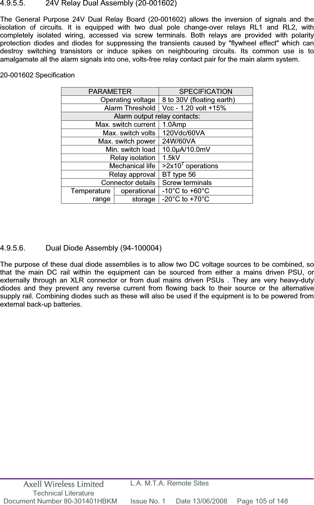 Axell Wireless Limited Technical Literature L.A. M.T.A. Remote Sites Document Number 80-301401HBKM  Issue No. 1  Date 13/06/2008  Page 105 of 148 4.9.5.5.  24V Relay Dual Assembly (20-001602) The General Purpose 24V Dual Relay Board (20-001602) allows the inversion of signals and the isolation of circuits. It is equipped with two dual pole change-over relays RL1 and RL2, with completely isolated wiring, accessed via screw terminals. Both relays are provided with polarity protection diodes and diodes for suppressing the transients caused by "flywheel effect" which can destroy switching transistors or induce spikes on neighbouring circuits. Its common use is to amalgamate all the alarm signals into one, volts-free relay contact pair for the main alarm system. 20-001602 Specification PARAMETER SPECIFICATIONOperating voltage 8 to 30V (floating earth) Alarm Threshold Vcc - 1.20 volt +15% Alarm output relay contacts: Max. switch current 1.0Amp Max. switch volts 120Vdc/60VA Max. switch power 24W/60VA Min. switch load 10.0&micro;A/10.0mV Relay isolation 1.5kV Mechanical life >2x107 operations Relay approval BT type 56 Connector details Screw terminals operational -10&deg;C to +60&deg;C Temperaturerange storage -20&deg;C to +70&deg;C 4.9.5.6.  Dual Diode Assembly (94-100004) The purpose of these dual diode assemblies is to allow two DC voltage sources to be combined, so that the main DC rail within the equipment can be sourced from either a mains driven PSU, or externally through an XLR connector or from dual mains driven PSUs . They are very heavy-duty diodes and they prevent any reverse current from flowing back to their source or the alternative supply rail. Combining diodes such as these will also be used if the equipment is to be powered from external back-up batteries. 