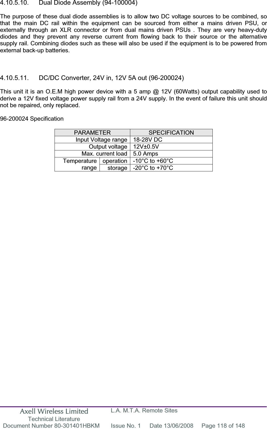 Axell Wireless Limited Technical Literature L.A. M.T.A. Remote Sites Document Number 80-301401HBKM  Issue No. 1  Date 13/06/2008  Page 118 of 148 4.10.5.10.  Dual Diode Assembly (94-100004) The purpose of these dual diode assemblies is to allow two DC voltage sources to be combined, so that the main DC rail within the equipment can be sourced from either a mains driven PSU, or externally through an XLR connector or from dual mains driven PSUs . They are very heavy-duty diodes and they prevent any reverse current from flowing back to their source or the alternative supply rail. Combining diodes such as these will also be used if the equipment is to be powered from external back-up batteries. 4.10.5.11.  DC/DC Converter, 24V in, 12V 5A out (96-200024) This unit it is an O.E.M high power device with a 5 amp @ 12V (60Watts) output capability used to derive a 12V fixed voltage power supply rail from a 24V supply. In the event of failure this unit should not be repaired, only replaced. 96-200024 Specification PARAMETER SPECIFICATIONInput Voltage range 18-28V DC Output voltage 12V&plusmn;0.5V Max. current load 5.0 Amps operation -10&deg;C to +60&deg;C Temperaturerange storage -20&deg;C to +70&deg;C 