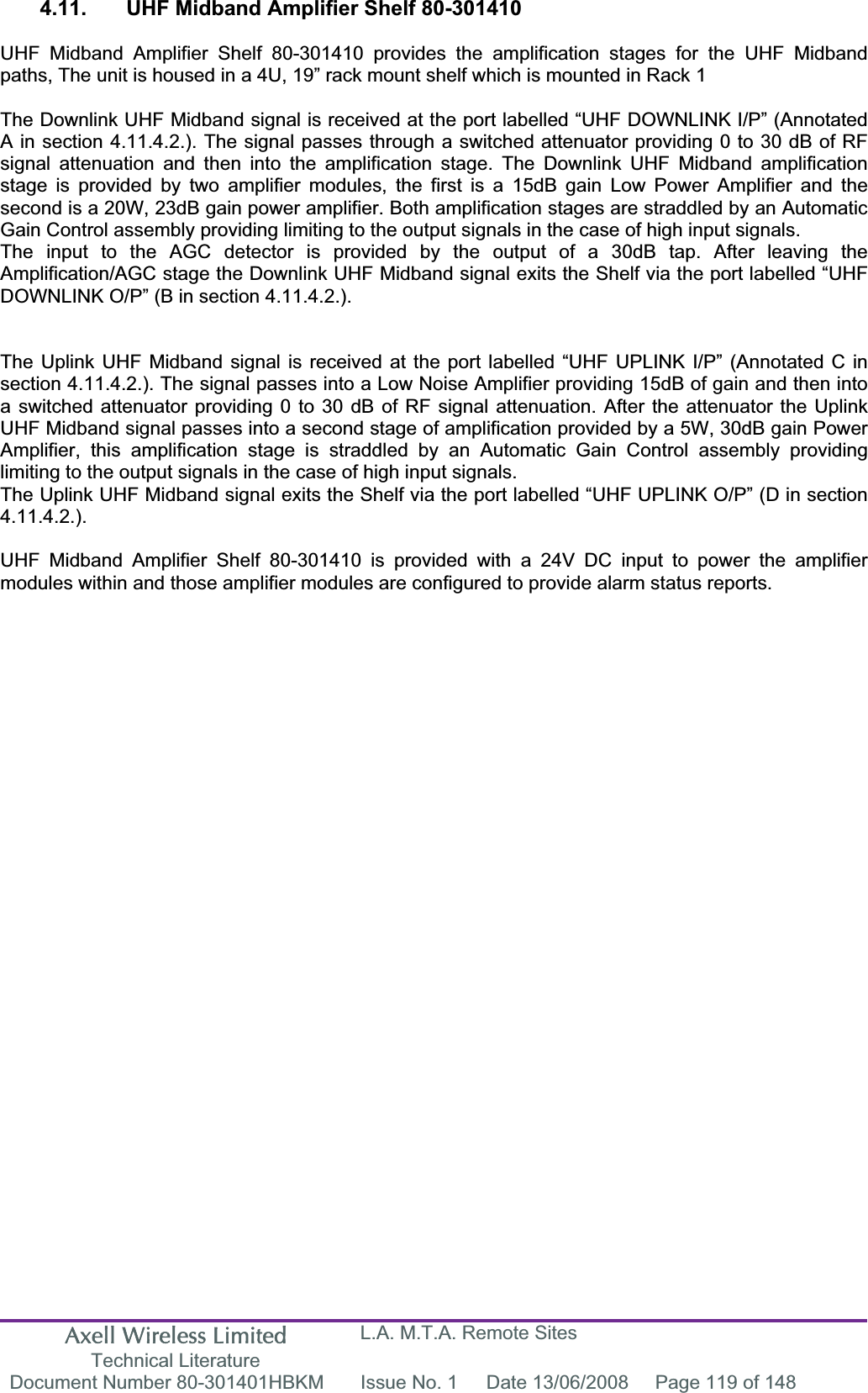 Axell Wireless Limited Technical Literature L.A. M.T.A. Remote Sites Document Number 80-301401HBKM  Issue No. 1  Date 13/06/2008  Page 119 of 148 4.11.  UHF Midband Amplifier Shelf 80-301410 UHF Midband Amplifier Shelf 80-301410 provides the amplification stages for the UHF Midband paths, The unit is housed in a 4U, 19&rdquo; rack mount shelf which is mounted in Rack 1 The Downlink UHF Midband signal is received at the port labelled &ldquo;UHF DOWNLINK I/P&rdquo; (Annotated A in section 4.11.4.2.). The signal passes through a switched attenuator providing 0 to 30 dB of RF signal attenuation and then into the amplification stage. The Downlink UHF Midband amplification stage is provided by two amplifier modules, the first is a 15dB gain Low Power Amplifier and the second is a 20W, 23dB gain power amplifier. Both amplification stages are straddled by an Automatic Gain Control assembly providing limiting to the output signals in the case of high input signals.The input to the AGC detector is provided by the output of a 30dB tap. After leaving the Amplification/AGC stage the Downlink UHF Midband signal exits the Shelf via the port labelled &ldquo;UHF DOWNLINK O/P&rdquo; (B in section 4.11.4.2.). The Uplink UHF Midband signal is received at the port labelled &ldquo;UHF UPLINK I/P&rdquo; (Annotated C in section 4.11.4.2.). The signal passes into a Low Noise Amplifier providing 15dB of gain and then into a switched attenuator providing 0 to 30 dB of RF signal attenuation. After the attenuator the Uplink UHF Midband signal passes into a second stage of amplification provided by a 5W, 30dB gain Power Amplifier, this amplification stage is straddled by an Automatic Gain Control assembly providing limiting to the output signals in the case of high input signals.The Uplink UHF Midband signal exits the Shelf via the port labelled &ldquo;UHF UPLINK O/P&rdquo; (D in section 4.11.4.2.).UHF Midband Amplifier Shelf 80-301410 is provided with a 24V DC input to power the amplifier modules within and those amplifier modules are configured to provide alarm status reports.