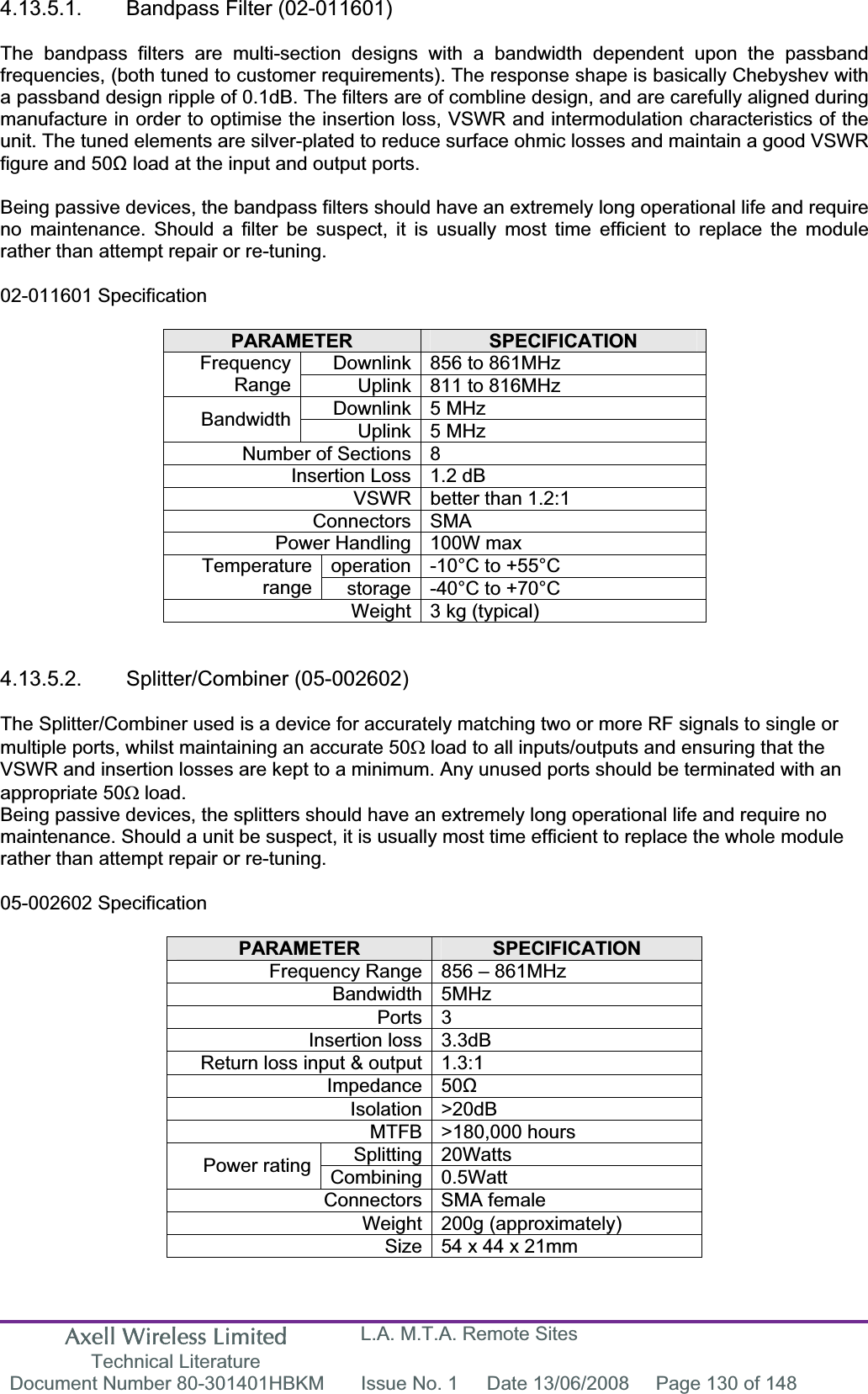 Axell Wireless Limited Technical Literature L.A. M.T.A. Remote Sites Document Number 80-301401HBKM  Issue No. 1  Date 13/06/2008  Page 130 of 148 4.13.5.1. Bandpass Filter (02-011601) The bandpass filters are multi-section designs with a bandwidth dependent upon the passband frequencies, (both tuned to customer requirements). The response shape is basically Chebyshev with a passband design ripple of 0.1dB. The filters are of combline design, and are carefully aligned during manufacture in order to optimise the insertion loss, VSWR and intermodulation characteristics of the unit. The tuned elements are silver-plated to reduce surface ohmic losses and maintain a good VSWR figure and 50ȍ load at the input and output ports. Being passive devices, the bandpass filters should have an extremely long operational life and require no maintenance. Should a filter be suspect, it is usually most time efficient to replace the module rather than attempt repair or re-tuning. 02-011601 Specification PARAMETER SPECIFICATIONDownlink 856 to 861MHz  FrequencyRange Uplink 811 to 816MHz Downlink 5 MHz  Bandwidth Uplink 5 MHz  Number of Sections 8 Insertion Loss 1.2 dB VSWR better than 1.2:1 Connectors SMA Power Handling 100W max operation -10&deg;C to +55&deg;C Temperaturerange storage -40&deg;C to +70&deg;C Weight 3 kg (typical) 4.13.5.2. Splitter/Combiner (05-002602) The Splitter/Combiner used is a device for accurately matching two or more RF signals to single or multiple ports, whilst maintaining an accurate 50: load to all inputs/outputs and ensuring that the VSWR and insertion losses are kept to a minimum. Any unused ports should be terminated with an appropriate 50: load. Being passive devices, the splitters should have an extremely long operational life and require no maintenance. Should a unit be suspect, it is usually most time efficient to replace the whole module rather than attempt repair or re-tuning. 05-002602 Specification PARAMETER SPECIFICATIONFrequency Range 856 &ndash; 861MHz Bandwidth 5MHz Ports 3 Insertion loss 3.3dB Return loss input &amp; output 1.3:1 Impedance 50ȍIsolation >20dB MTFB >180,000 hours Splitting 20Watts Power rating  Combining 0.5Watt Connectors SMA female Weight 200g (approximately) Size 54 x 44 x 21mm  
