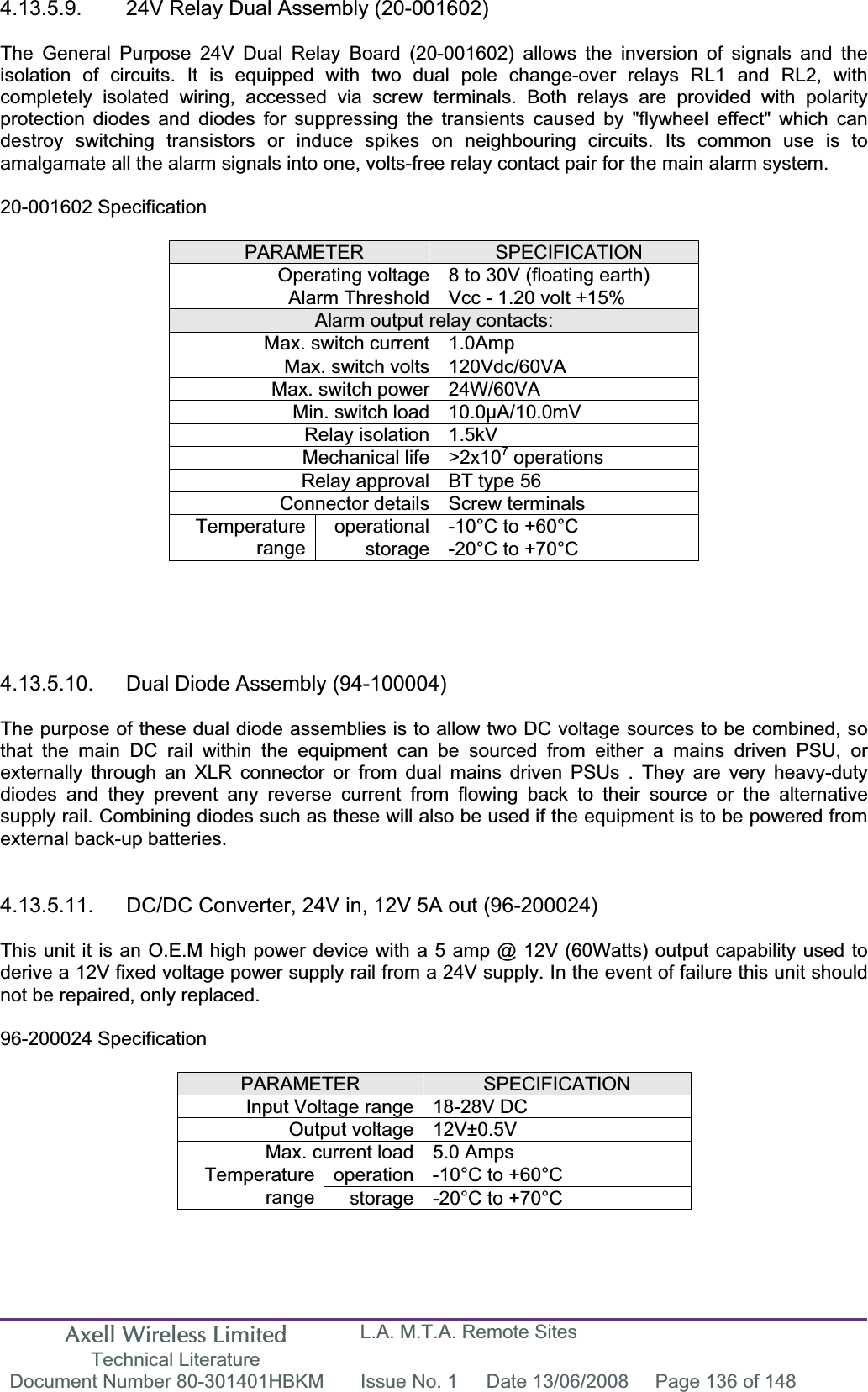 Axell Wireless Limited Technical Literature L.A. M.T.A. Remote Sites Document Number 80-301401HBKM  Issue No. 1  Date 13/06/2008  Page 136 of 148 4.13.5.9.  24V Relay Dual Assembly (20-001602) The General Purpose 24V Dual Relay Board (20-001602) allows the inversion of signals and the isolation of circuits. It is equipped with two dual pole change-over relays RL1 and RL2, with completely isolated wiring, accessed via screw terminals. Both relays are provided with polarity protection diodes and diodes for suppressing the transients caused by "flywheel effect" which can destroy switching transistors or induce spikes on neighbouring circuits. Its common use is to amalgamate all the alarm signals into one, volts-free relay contact pair for the main alarm system. 20-001602 Specification PARAMETER SPECIFICATIONOperating voltage 8 to 30V (floating earth) Alarm Threshold Vcc - 1.20 volt +15% Alarm output relay contacts: Max. switch current 1.0Amp Max. switch volts 120Vdc/60VA Max. switch power 24W/60VA Min. switch load 10.0&micro;A/10.0mV Relay isolation 1.5kV Mechanical life >2x107 operations Relay approval BT type 56 Connector details Screw terminals operational -10&deg;C to +60&deg;C Temperaturerange storage -20&deg;C to +70&deg;C 4.13.5.10.  Dual Diode Assembly (94-100004) The purpose of these dual diode assemblies is to allow two DC voltage sources to be combined, so that the main DC rail within the equipment can be sourced from either a mains driven PSU, or externally through an XLR connector or from dual mains driven PSUs . They are very heavy-duty diodes and they prevent any reverse current from flowing back to their source or the alternative supply rail. Combining diodes such as these will also be used if the equipment is to be powered from external back-up batteries. 4.13.5.11.  DC/DC Converter, 24V in, 12V 5A out (96-200024) This unit it is an O.E.M high power device with a 5 amp @ 12V (60Watts) output capability used to derive a 12V fixed voltage power supply rail from a 24V supply. In the event of failure this unit should not be repaired, only replaced. 96-200024 Specification PARAMETER SPECIFICATIONInput Voltage range 18-28V DC Output voltage 12V&plusmn;0.5V Max. current load 5.0 Amps operation -10&deg;C to +60&deg;C Temperaturerange storage -20&deg;C to +70&deg;C 