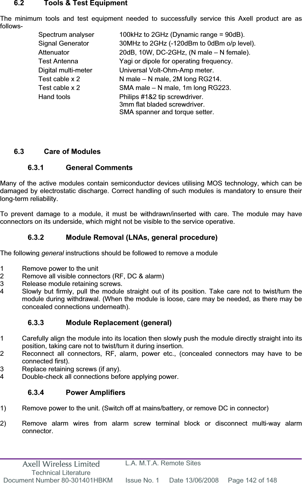 Axell Wireless Limited Technical Literature L.A. M.T.A. Remote Sites Document Number 80-301401HBKM  Issue No. 1  Date 13/06/2008  Page 142 of 148 6.2  Tools &amp; Test Equipment The minimum tools and test equipment needed to successfully service this Axell product are as follows-Spectrum analyser  100kHz to 2GHz (Dynamic range = 90dB). Signal Generator  30MHz to 2GHz (-120dBm to 0dBm o/p level). Attenuator  20dB, 10W, DC-2GHz, (N male &ndash; N female). Test Antenna  Yagi or dipole for operating frequency. Digital multi-meter  Universal Volt-Ohm-Amp meter. Test cable x 2  N male &ndash; N male, 2M long RG214. Test cable x 2  SMA male &ndash; N male, 1m long RG223. Hand tools  Philips #1&amp;2 tip screwdriver. 3mm flat bladed screwdriver. SMA spanner and torque setter. 6.3  Care of Modules 6.3.1 General Comments Many of the active modules contain semiconductor devices utilising MOS technology, which can be damaged by electrostatic discharge. Correct handling of such modules is mandatory to ensure their long-term reliability. To prevent damage to a module, it must be withdrawn/inserted with care. The module may have connectors on its underside, which might not be visible to the service operative. 6.3.2  Module Removal (LNAs, general procedure) The following general instructions should be followed to remove a module 1  Remove power to the unit 2  Remove all visible connectors (RF, DC &amp; alarm) 3  Release module retaining screws. 4  Slowly but firmly, pull the module straight out of its position. Take care not to twist/turn the   module during withdrawal. (When the module is loose, care may be needed, as there may be   concealed connections underneath). 6.3.3  Module Replacement (general) 1  Carefully align the module into its location then slowly push the module directly straight into its position, taking care not to twist/turn it during insertion. 2  Reconnect all connectors, RF, alarm, power etc., (concealed connectors may have to be  connected first). 3  Replace retaining screws (if any). 4  Double-check all connections before applying power. 6.3.4 Power Amplifiers 1)  Remove power to the unit. (Switch off at mains/battery, or remove DC in connector) 2)  Remove alarm wires from alarm screw terminal block or disconnect multi-way alarm  connector. 