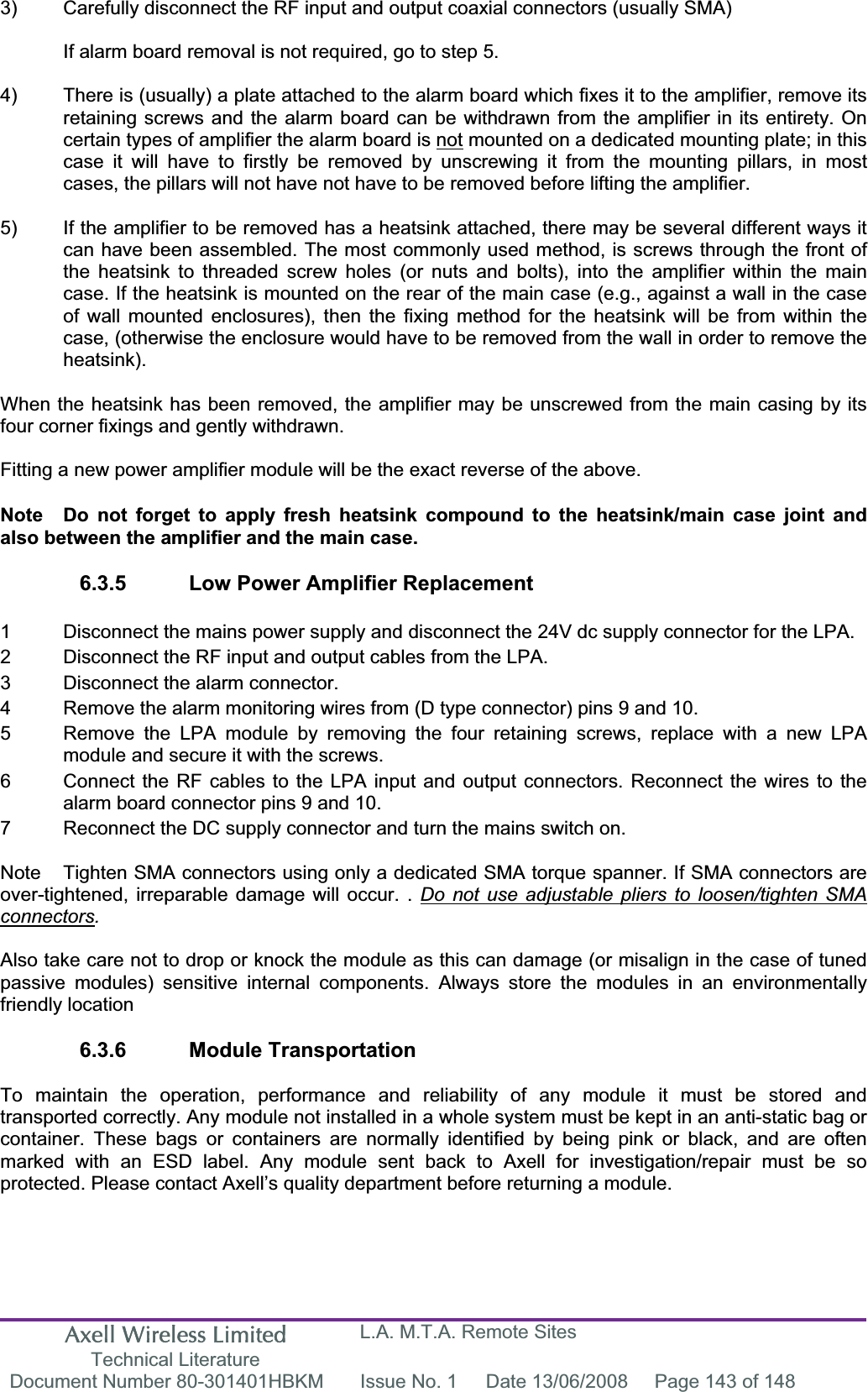 Axell Wireless Limited Technical Literature L.A. M.T.A. Remote Sites Document Number 80-301401HBKM  Issue No. 1  Date 13/06/2008  Page 143 of 148 3)  Carefully disconnect the RF input and output coaxial connectors (usually SMA) If alarm board removal is not required, go to step 5. 4)  There is (usually) a plate attached to the alarm board which fixes it to the amplifier, remove its retaining screws and the alarm board can be withdrawn from the amplifier in its entirety. On certain types of amplifier the alarm board is not mounted on a dedicated mounting plate; in this case it will have to firstly be removed by unscrewing it from the mounting pillars, in most cases, the pillars will not have not have to be removed before lifting the amplifier. 5)  If the amplifier to be removed has a heatsink attached, there may be several different ways it can have been assembled. The most commonly used method, is screws through the front of the heatsink to threaded screw holes (or nuts and bolts), into the amplifier within the main case. If the heatsink is mounted on the rear of the main case (e.g., against a wall in the case of wall mounted enclosures), then the fixing method for the heatsink will be from within the case, (otherwise the enclosure would have to be removed from the wall in order to remove the heatsink).When the heatsink has been removed, the amplifier may be unscrewed from the main casing by its four corner fixings and gently withdrawn. Fitting a new power amplifier module will be the exact reverse of the above. Note  Do not forget to apply fresh heatsink compound to the heatsink/main case joint and also between the amplifier and the main case. 6.3.5  Low Power Amplifier Replacement 1  Disconnect the mains power supply and disconnect the 24V dc supply connector for the LPA. 2  Disconnect the RF input and output cables from the LPA. 3  Disconnect the alarm connector. 4  Remove the alarm monitoring wires from (D type connector) pins 9 and 10. 5  Remove the LPA module by removing the four retaining screws, replace with a new LPA   module and secure it with the screws. 6  Connect the RF cables to the LPA input and output connectors. Reconnect the wires to the   alarm board connector pins 9 and 10. 7  Reconnect the DC supply connector and turn the mains switch on. Note  Tighten SMA connectors using only a dedicated SMA torque spanner. If SMA connectors are over-tightened, irreparable damage will occur. . Do not use adjustable pliers to loosen/tighten SMA connectors.Also take care not to drop or knock the module as this can damage (or misalign in the case of tuned passive modules) sensitive internal components. Always store the modules in an environmentally friendly location 6.3.6 Module Transportation To maintain the operation, performance and reliability of any module it must be stored and transported correctly. Any module not installed in a whole system must be kept in an anti-static bag or container. These bags or containers are normally identified by being pink or black, and are often marked with an ESD label. Any module sent back to Axell for investigation/repair must be so protected. Please contact Axell&rsquo;s quality department before returning a module. 