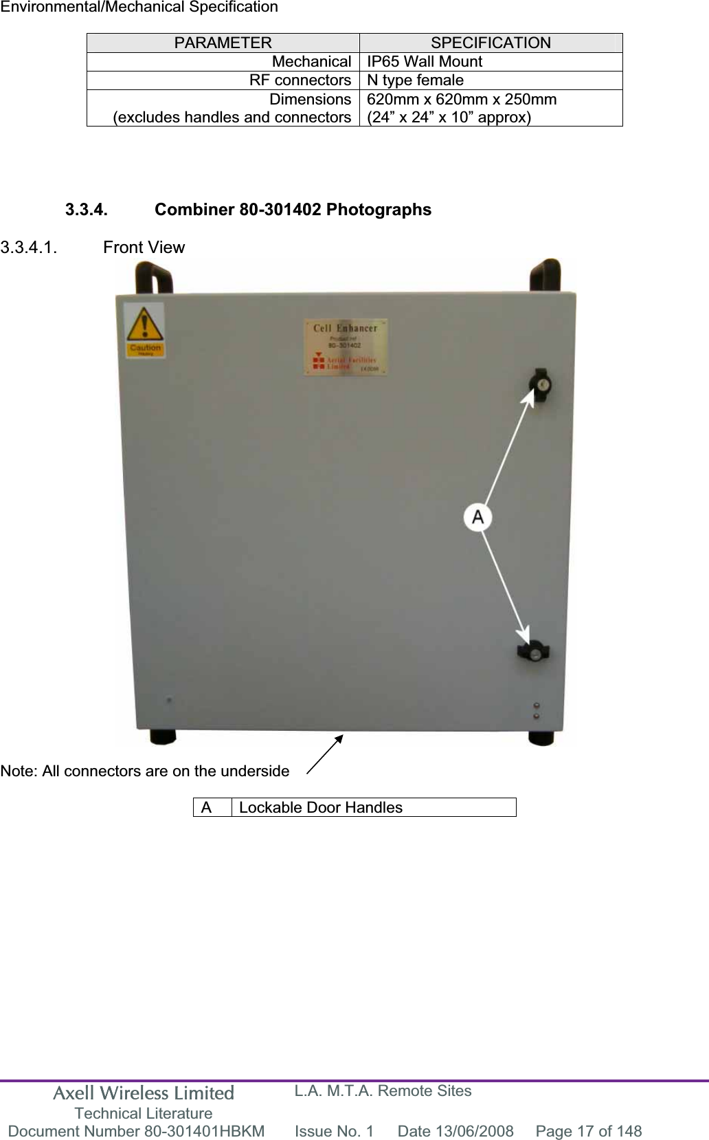 Axell Wireless Limited Technical Literature L.A. M.T.A. Remote Sites Document Number 80-301401HBKM  Issue No. 1  Date 13/06/2008  Page 17 of 148 Environmental/Mechanical SpecificationPARAMETER SPECIFICATIONMechanical IP65 Wall Mount  RF connectors N type female Dimensions(excludes handles and connectors620mm x 620mm x 250mm (24&rdquo; x 24&rdquo; x 10&rdquo; approx) 3.3.4.  Combiner 80-301402 Photographs 3.3.4.1. Front View Note: All connectors are on the underside A  Lockable Door Handles 