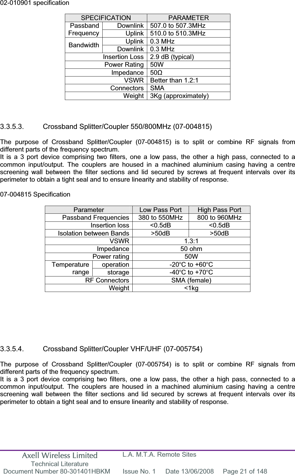 Axell Wireless Limited Technical Literature L.A. M.T.A. Remote Sites Document Number 80-301401HBKM  Issue No. 1  Date 13/06/2008  Page 21 of 148 02-010901 specification SPECIFICATION PARAMETERDownlink 507.0 to 507.3MHz  PassbandFrequency Uplink 510.0 to 510.3MHz  Uplink 0.3 MHz Bandwidth Downlink 0.3 MHz Insertion Loss 2.9 dB (typical) Power Rating 50W Impedance 50ȍVSWR Better than 1.2:1 Connectors SMA Weight 3Kg (approximately) 3.3.5.3.  Crossband Splitter/Coupler 550/800MHz (07-004815) The purpose of Crossband Splitter/Coupler (07-004815) is to split or combine RF signals from different parts of the frequency spectrum. It is a 3 port device comprising two filters, one a low pass, the other a high pass, connected to a common input/output. The couplers are housed in a machined aluminium casing having a centre screening wall between the filter sections and lid secured by screws at frequent intervals over its perimeter to obtain a tight seal and to ensure linearity and stability of response. 07-004815 Specification Parameter Low Pass Port  High Pass Port Passband Frequencies 380 to 550MHz  800 to 960MHz Insertion loss <0.5dB  <0.5dB Isolation between Bands >50dB  >50dB VSWR 1.3:1 Impedance 50 ohm Power rating 50W operation -20C to +60CTemperaturerange storage -40C to +70CRF Connectors SMA (female) Weight <1kg 3.3.5.4.  Crossband Splitter/Coupler VHF/UHF (07-005754) The purpose of Crossband Splitter/Coupler (07-005754) is to split or combine RF signals from different parts of the frequency spectrum. It is a 3 port device comprising two filters, one a low pass, the other a high pass, connected to a common input/output. The couplers are housed in a machined aluminium casing having a centre screening wall between the filter sections and lid secured by screws at frequent intervals over its perimeter to obtain a tight seal and to ensure linearity and stability of response. 