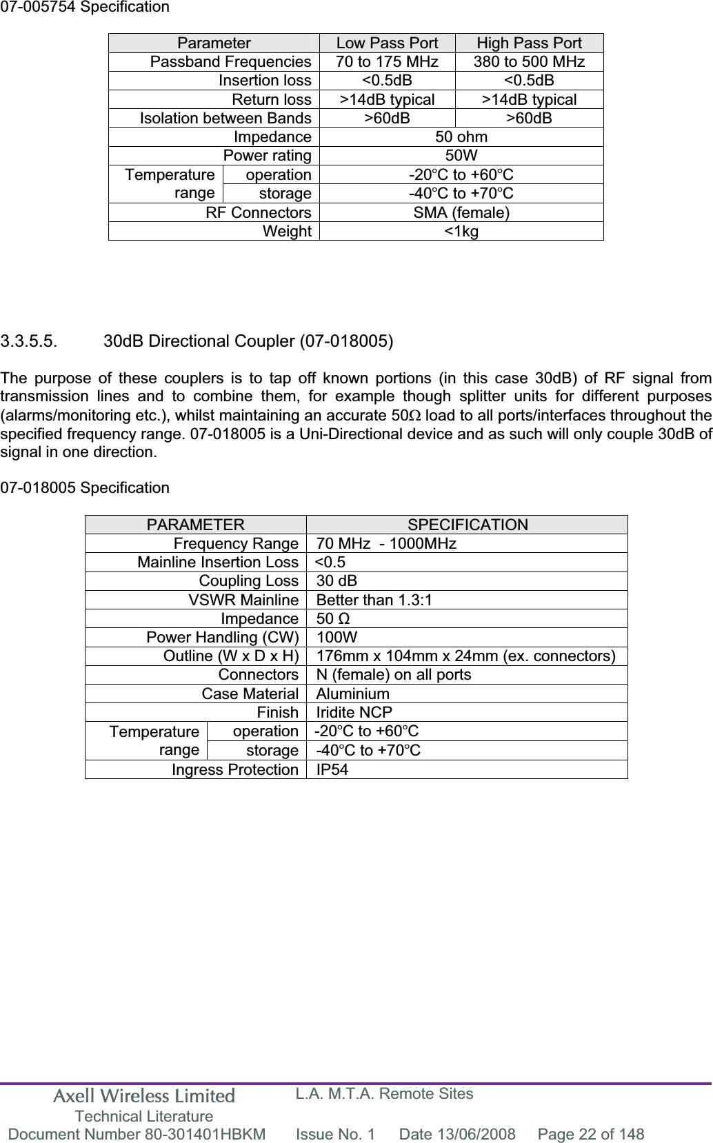 Axell Wireless Limited Technical Literature L.A. M.T.A. Remote Sites Document Number 80-301401HBKM  Issue No. 1  Date 13/06/2008  Page 22 of 148 07-005754 Specification Parameter Low Pass Port  High Pass Port Passband Frequencies 70 to 175 MHz  380 to 500 MHz Insertion loss <0.5dB  <0.5dB Return loss >14dB typical  >14dB typical Isolation between Bands >60dB  >60dB Impedance 50 ohm Power rating 50W operation -20C to +60CTemperaturerange storage -40C to +70CRF Connectors SMA (female) Weight <1kg 3.3.5.5.  30dB Directional Coupler (07-018005) The purpose of these couplers is to tap off known portions (in this case 30dB) of RF signal from transmission lines and to combine them, for example though splitter units for different purposes (alarms/monitoring etc.), whilst maintaining an accurate 50: load to all ports/interfaces throughout the specified frequency range. 07-018005 is a Uni-Directional device and as such will only couple 30dB of signal in one direction. 07-018005 Specification PARAMETER SPECIFICATIONFrequency Range 70 MHz  - 1000MHzMainline Insertion Loss <0.5 Coupling Loss 30 dB VSWR Mainline Better than 1.3:1 Impedance 50 ȍPower Handling (CW) 100W  Outline (W x D x H) 176mm x 104mm x 24mm (ex. connectors) Connectors N (female) on all ports Case Material Aluminium Finish Iridite NCP operation -20C to +60CTemperaturerange storage -40C to +70CIngress Protection IP54 