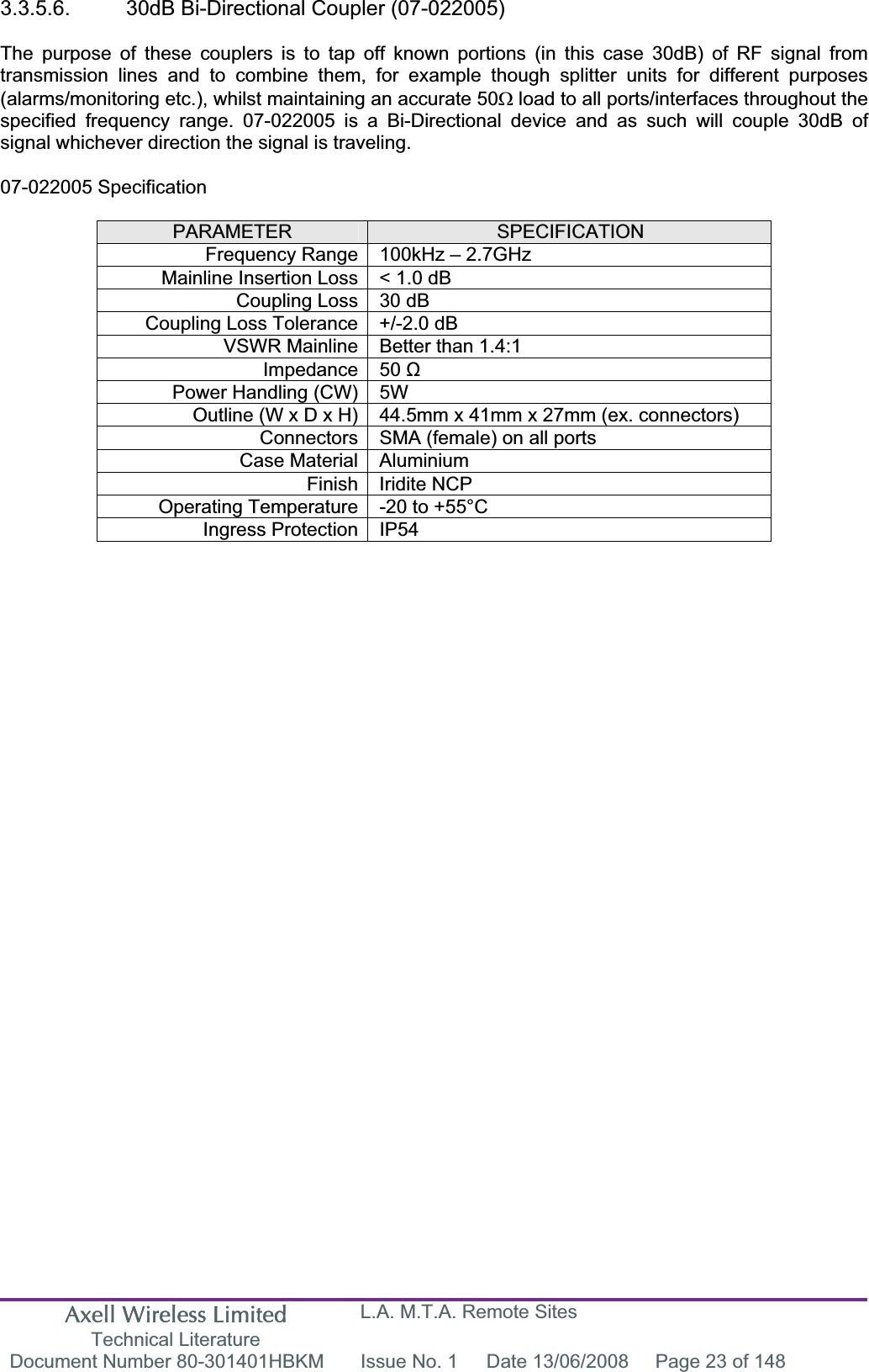 Axell Wireless Limited Technical Literature L.A. M.T.A. Remote Sites Document Number 80-301401HBKM  Issue No. 1  Date 13/06/2008  Page 23 of 148 3.3.5.6.  30dB Bi-Directional Coupler (07-022005) The purpose of these couplers is to tap off known portions (in this case 30dB) of RF signal from transmission lines and to combine them, for example though splitter units for different purposes (alarms/monitoring etc.), whilst maintaining an accurate 50: load to all ports/interfaces throughout the specified frequency range. 07-022005 is a Bi-Directional device and as such will couple 30dB of signal whichever direction the signal is traveling. 07-022005 Specification PARAMETER SPECIFICATIONFrequency Range 100kHz &ndash; 2.7GHzMainline Insertion Loss < 1.0 dB Coupling Loss 30 dB Coupling Loss Tolerance +/-2.0 dB VSWR Mainline Better than 1.4:1 Impedance 50 ȍPower Handling (CW) 5W  Outline (W x D x H) 44.5mm x 41mm x 27mm (ex. connectors) Connectors SMA (female) on all ports Case Material Aluminium Finish Iridite NCP Operating Temperature -20 to +55&deg;C Ingress Protection IP54 