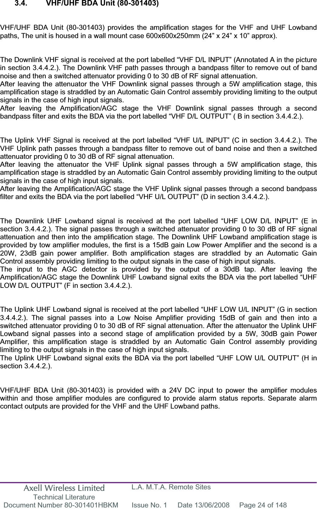 Axell Wireless Limited Technical Literature L.A. M.T.A. Remote Sites Document Number 80-301401HBKM  Issue No. 1  Date 13/06/2008  Page 24 of 148 3.4.  VHF/UHF BDA Unit (80-301403) VHF/UHF BDA Unit (80-301403) provides the amplification stages for the VHF and UHF Lowband paths, The unit is housed in a wall mount case 600x600x250mm (24&rdquo; x 24&rdquo; x 10&rdquo; approx). The Downlink VHF signal is received at the port labelled &ldquo;VHF D/L INPUT&rdquo; (Annotated A in the picture in section 3.4.4.2.). The Downlink VHF path passes through a bandpass filter to remove out of band noise and then a switched attenuator providing 0 to 30 dB of RF signal attenuation.After leaving the attenuator the VHF Downlink signal passes through a 5W amplification stage, this amplification stage is straddled by an Automatic Gain Control assembly providing limiting to the output signals in the case of high input signals.After leaving the Amplification/AGC stage the VHF Downlink signal passes through a second bandpass filter and exits the BDA via the port labelled &ldquo;VHF D/L OUTPUT&rdquo; ( B in section 3.4.4.2.). The Uplink VHF Signal is received at the port labelled &ldquo;VHF U/L INPUT&rdquo; (C in section 3.4.4.2.). The VHF Uplink path passes through a bandpass filter to remove out of band noise and then a switched attenuator providing 0 to 30 dB of RF signal attenuation.After leaving the attenuator the VHF Uplink signal passes through a 5W amplification stage, this amplification stage is straddled by an Automatic Gain Control assembly providing limiting to the output signals in the case of high input signals.After leaving the Amplification/AGC stage the VHF Uplink signal passes through a second bandpass filter and exits the BDA via the port labelled &ldquo;VHF U/L OUTPUT&rdquo; (D in section 3.4.4.2.). The Downlink UHF Lowband signal is received at the port labelled &ldquo;UHF LOW D/L INPUT&rdquo; (E in section 3.4.4.2.). The signal passes through a switched attenuator providing 0 to 30 dB of RF signal attenuation and then into the amplification stage. The Downlink UHF Lowband amplification stage is provided by tow amplifier modules, the first is a 15dB gain Low Power Amplifier and the second is a 20W, 23dB gain power amplifier. Both amplification stages are straddled by an Automatic Gain Control assembly providing limiting to the output signals in the case of high input signals.The input to the AGC detector is provided by the output of a 30dB tap. After leaving the Amplification/AGC stage the Downlink UHF Lowband signal exits the BDA via the port labelled &ldquo;UHF LOW D/L OUTPUT&rdquo; (F in section 3.4.4.2.). The Uplink UHF Lowband signal is received at the port labelled &ldquo;UHF LOW U/L INPUT&rdquo; (G in section 3.4.4.2.). The signal passes into a Low Noise Amplifier providing 15dB of gain and then into a switched attenuator providing 0 to 30 dB of RF signal attenuation. After the attenuator the Uplink UHF Lowband signal passes into a second stage of amplification provided by a 5W, 30dB gain Power Amplifier, this amplification stage is straddled by an Automatic Gain Control assembly providing limiting to the output signals in the case of high input signals.The Uplink UHF Lowband signal exits the BDA via the port labelled &ldquo;UHF LOW U/L OUTPUT&rdquo; (H in section 3.4.4.2.). VHF/UHF BDA Unit (80-301403) is provided with a 24V DC input to power the amplifier modules within and those amplifier modules are configured to provide alarm status reports. Separate alarm contact outputs are provided for the VHF and the UHF Lowband paths. 