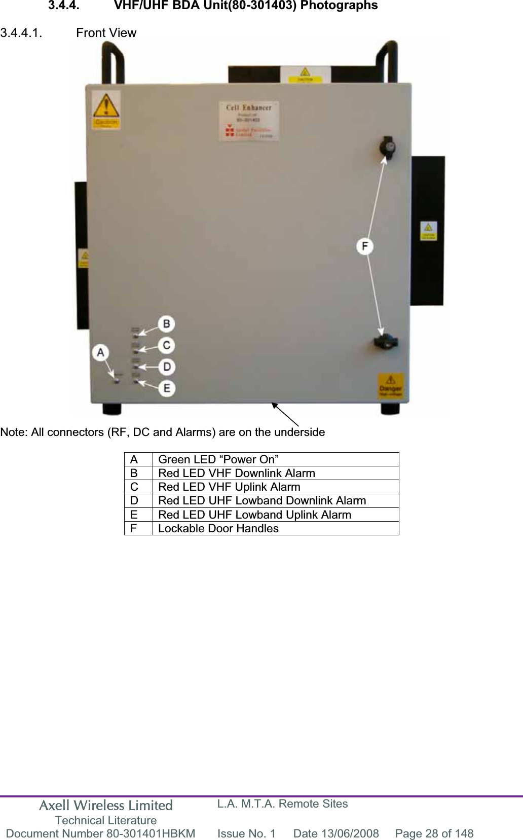 Axell Wireless Limited Technical Literature L.A. M.T.A. Remote Sites Document Number 80-301401HBKM  Issue No. 1  Date 13/06/2008  Page 28 of 148 3.4.4.  VHF/UHF BDA Unit(80-301403) Photographs 3.4.4.1. Front View Note: All connectors (RF, DC and Alarms) are on the underside A  Green LED &ldquo;Power On&rdquo; B  Red LED VHF Downlink Alarm C  Red LED VHF Uplink Alarm D  Red LED UHF Lowband Downlink Alarm E  Red LED UHF Lowband Uplink Alarm F  Lockable Door Handles 