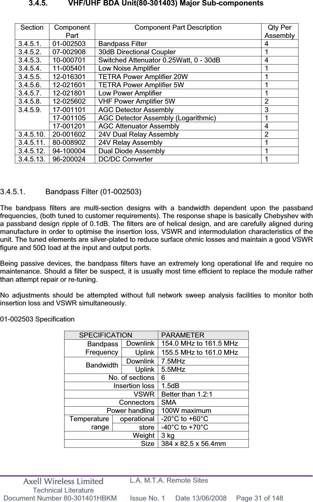 Axell Wireless Limited Technical Literature L.A. M.T.A. Remote Sites Document Number 80-301401HBKM  Issue No. 1  Date 13/06/2008  Page 31 of 148 3.4.5.  VHF/UHF BDA Unit(80-301403) Major Sub-components Section Component PartComponent Part Description  Qty Per Assembly3.4.5.1. 01-002503  Bandpass Filter  4 3.4.5.2.  07-002908  30dB Directional Coupler  1 3.4.5.3.  10-000701  Switched Attenuator 0.25Watt, 0 - 30dB  4 3.4.5.4.  11-005401  Low Noise Amplifier  1 3.4.5.5.  12-016301  TETRA Power Amplifier 20W  1 3.4.5.6.  12-021601  TETRA Power Amplifier 5W  1 3.4.5.7.  12-021801  Low Power Amplifier  1 3.4.5.8.  12-025602  VHF Power Amplifier 5W  2 17-001101  AGC Detector Assembly  3 17-001105  AGC Detector Assembly (Logarithmic)  1 3.4.5.9.17-001201  AGC Attenuator Assembly  4 3.4.5.10.  20-001602  24V Dual Relay Assembly  2 3.4.5.11.  80-008902  24V Relay Assembly  1 3.4.5.12.  94-100004  Dual Diode Assembly  1 3.4.5.13. 96-200024  DC/DC Converter  1 3.4.5.1. Bandpass Filter (01-002503) The bandpass filters are multi-section designs with a bandwidth dependent upon the passband frequencies, (both tuned to customer requirements). The response shape is basically Chebyshev with a passband design ripple of 0.1dB. The filters are of helical design, and are carefully aligned during manufacture in order to optimise the insertion loss, VSWR and intermodulation characteristics of the unit. The tuned elements are silver-plated to reduce surface ohmic losses and maintain a good VSWR figure and 50ȍ load at the input and output ports. Being passive devices, the bandpass filters have an extremely long operational life and require no maintenance. Should a filter be suspect, it is usually most time efficient to replace the module rather than attempt repair or re-tuning. No adjustments should be attempted without full network sweep analysis facilities to monitor both insertion loss and VSWR simultaneously. 01-002503 Specification SPECIFICATION PARAMETERDownlink 154.0 MHz to 161.5 MHz BandpassFrequency Uplink 155.5 MHz to 161.0 MHz Downlink 7.5MHz Bandwidth Uplink 5.5MHz No. of sections 6 Insertion loss 1.5dB VSWR Better than 1.2:1 Connectors SMA Power handling 100W maximum operational -20&deg;C to +60&deg;C Temperaturerange store -40&deg;C to +70&deg;C Weight 3 kg Size 384 x 82.5 x 56.4mm 